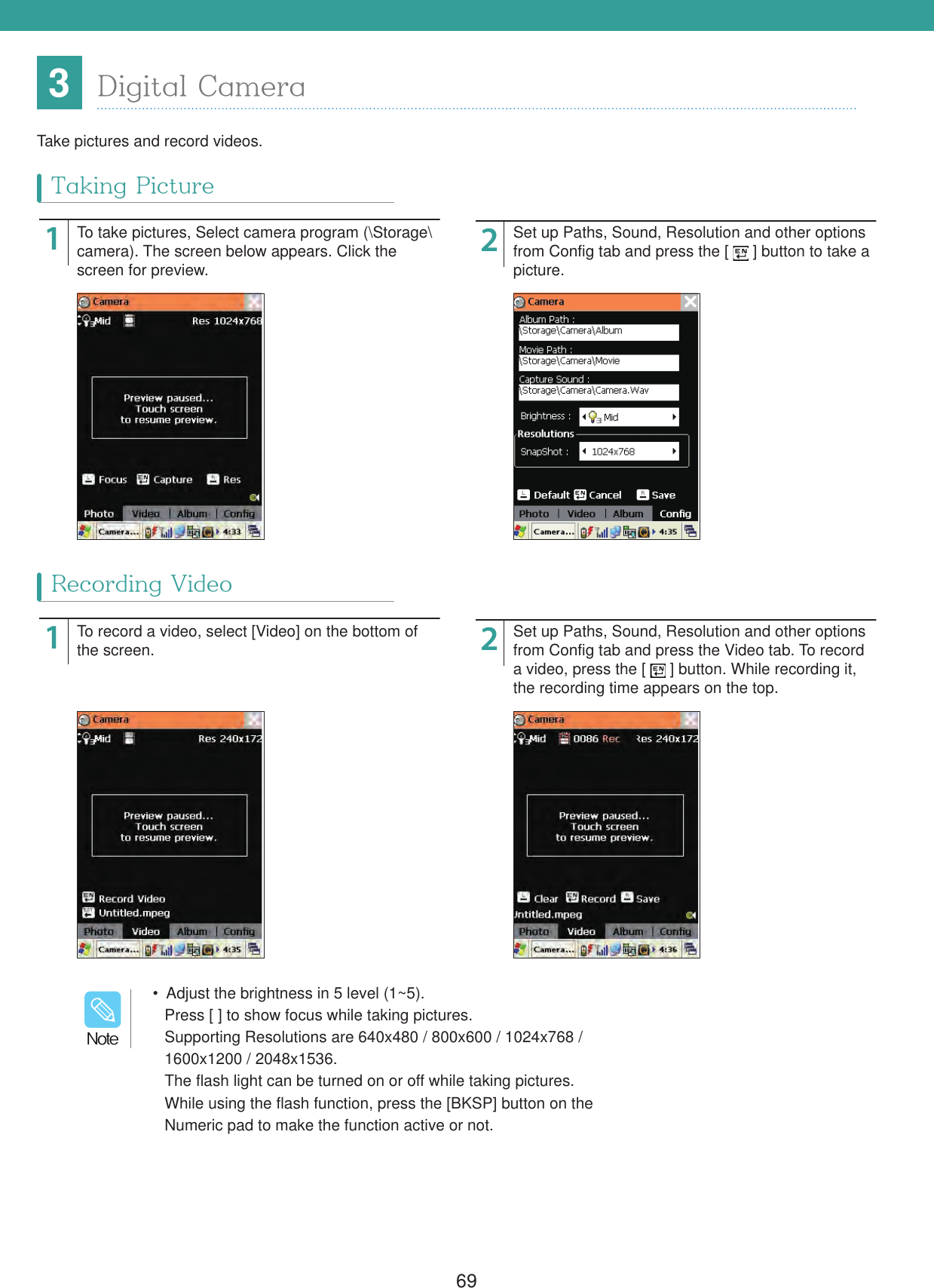 693Digital CameraTake pictures and record videos.1122To take pictures, Select camera program (\Storage\camera). The screen below appears. Click the screen for preview.To record a video, select [Video] on the bottom of the screen.Set up Paths, Sound, Resolution and other options from Config tab and press the [   ] button to take a picture.Set up Paths, Sound, Resolution and other options from Config tab and press the Video tab. To record a video, press the [   ] button. While recording it, the recording time appears on the top.Taking PictureRecording Video  Adjust the brightness in 5 level (1~5).Press [ ] to show focus while taking pictures.Supporting Resolutions are 640x480 / 800x600 / 1024x768 /1600x1200 / 2048x1536.The flash light can be turned on or off while taking pictures.While using the flash function, press the [BKSP] button on theNumeric pad to make the function active or not./PUF