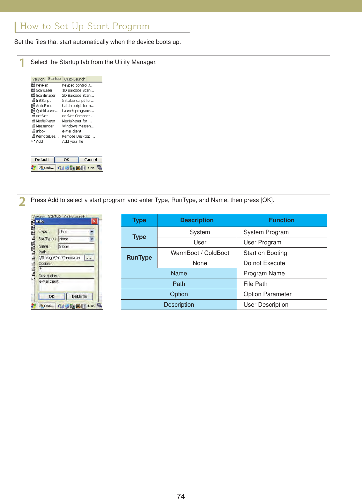 74How to Set Up Start ProgramSet the files that start automatically when the device boots up.12Select the Startup tab from the Utility Manager.Press Add to select a start program and enter Type, RunType, and Name, then press [OK].Type Description FunctionType System System ProgramUser User ProgramRunType WarmBoot / ColdBoot Start on BootingNone Do not ExecuteName Program NamePath File PathOption Option ParameterDescription User Description