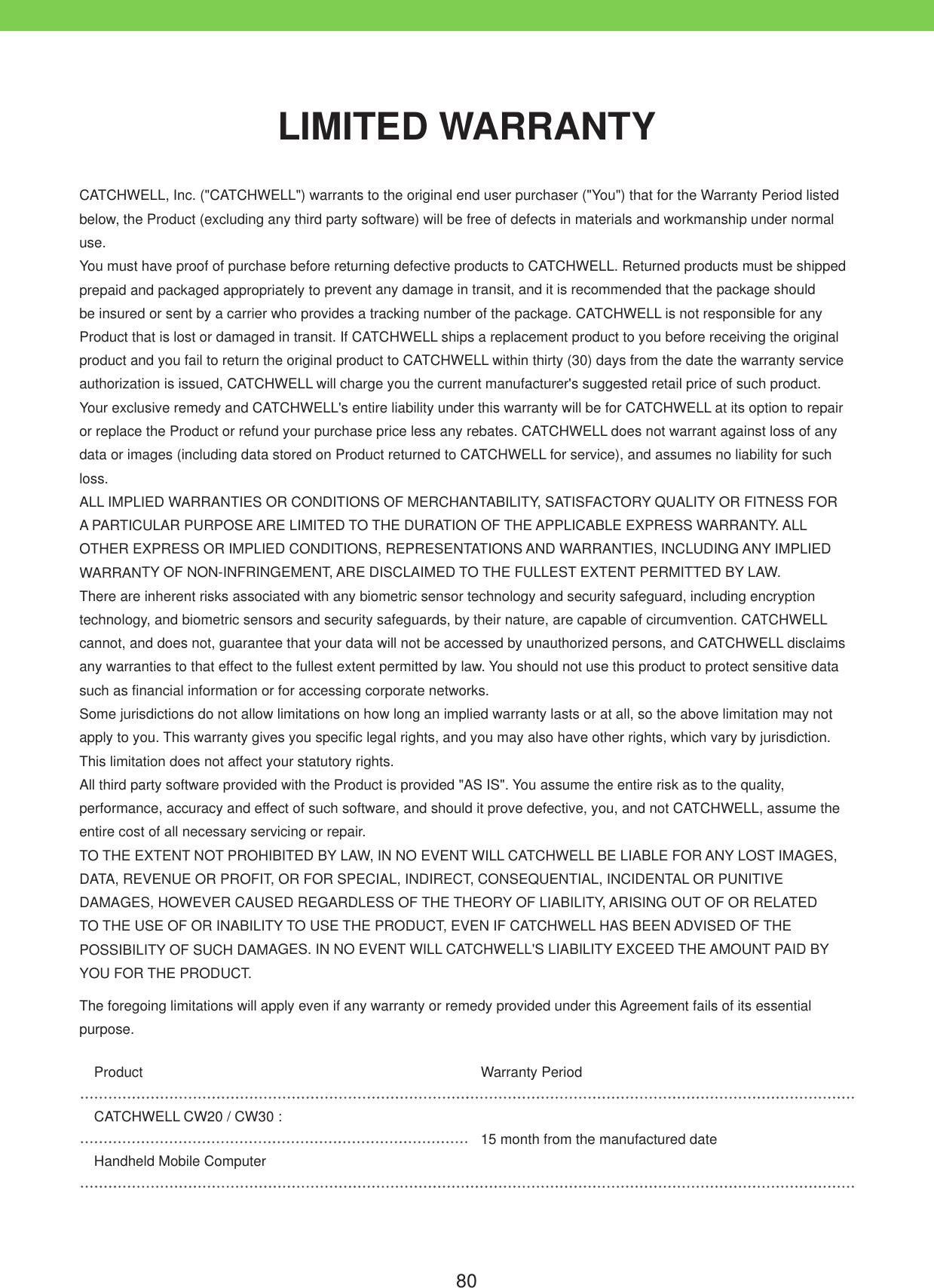 80CATCHWELL, Inc. ("CATCHWELL") warrants to the original end user purchaser ("You") that for the Warranty Period listed below, the Product (excluding any third party software) will be free of defects in materials and workmanship under normal use.  You must have proof of purchase before returning defective products to CATCHWELL. Returned products must be shipped prepaid and packaged appropriately to prevent any damage in transit, and it is recommended that the package should be insured or sent by a carrier who provides a tracking number of the package. CATCHWELL is not responsible for any Product that is lost or damaged in transit. If CATCHWELL ships a replacement product to you before receiving the original product and you fail to return the original product to CATCHWELL within thirty (30) days from the date the warranty service authorization is issued, CATCHWELL will charge you the current manufacturer's suggested retail price of such product. Your exclusive remedy and CATCHWELL's entire liability under this warranty will be for CATCHWELL at its option to repair or replace the Product or refund your purchase price less any rebates. CATCHWELL does not warrant against loss of any data or images (including data stored on Product returned to CATCHWELL for service), and assumes no liability for such loss. ALL IMPLIED WARRANTIES OR CONDITIONS OF MERCHANTABILITY, SATISFACTORY QUALITY OR FITNESS FOR A PARTICULAR PURPOSE ARE LIMITED TO THE DURATION OF THE APPLICABLE EXPRESS WARRANTY. ALL OTHER EXPRESS OR IMPLIED CONDITIONS, REPRESENTATIONS AND WARRANTIES, INCLUDING ANY IMPLIED WARRANTY OF NON-INFRINGEMENT, ARE DISCLAIMED TO THE FULLEST EXTENT PERMITTED BY LAW. There are inherent risks associated with any biometric sensor technology and security safeguard, including encryption technology, and biometric sensors and security safeguards, by their nature, are capable of circumvention. CATCHWELL cannot, and does not, guarantee that your data will not be accessed by unauthorized persons, and CATCHWELL disclaims any warranties to that effect to the fullest extent permitted by law. You should not use this product to protect sensitive data such as financial information or for accessing corporate networks. Some jurisdictions do not allow limitations on how long an implied warranty lasts or at all, so the above limitation may not apply to you. This warranty gives you specific legal rights, and you may also have other rights, which vary by jurisdiction. This limitation does not affect your statutory rights. All third party software provided with the Product is provided "AS IS". You assume the entire risk as to the quality, performance, accuracy and effect of such software, and should it prove defective, you, and not CATCHWELL, assume the entire cost of all necessary servicing or repair. TO THE EXTENT NOT PROHIBITED BY LAW, IN NO EVENT WILL CATCHWELL BE LIABLE FOR ANY LOST IMAGES, DATA, REVENUE OR PROFIT, OR FOR SPECIAL, INDIRECT, CONSEQUENTIAL, INCIDENTAL OR PUNITIVE DAMAGES, HOWEVER CAUSED REGARDLESS OF THE THEORY OF LIABILITY, ARISING OUT OF OR RELATED TO THE USE OF OR INABILITY TO USE THE PRODUCT, EVEN IF CATCHWELL HAS BEEN ADVISED OF THE POSSIBILITY OF SUCH DAMAGES. IN NO EVENT WILL CATCHWELL'S LIABILITY EXCEED THE AMOUNT PAID BY YOU FOR THE PRODUCT. The foregoing limitations will apply even if any warranty or remedy provided under this Agreement fails of its essential purpose. Product Warranty PeriodCATCHWELL CW20 / CW30 :15 month from the manufactured dateHandheld Mobile ComputerLIMITED WARRANTY