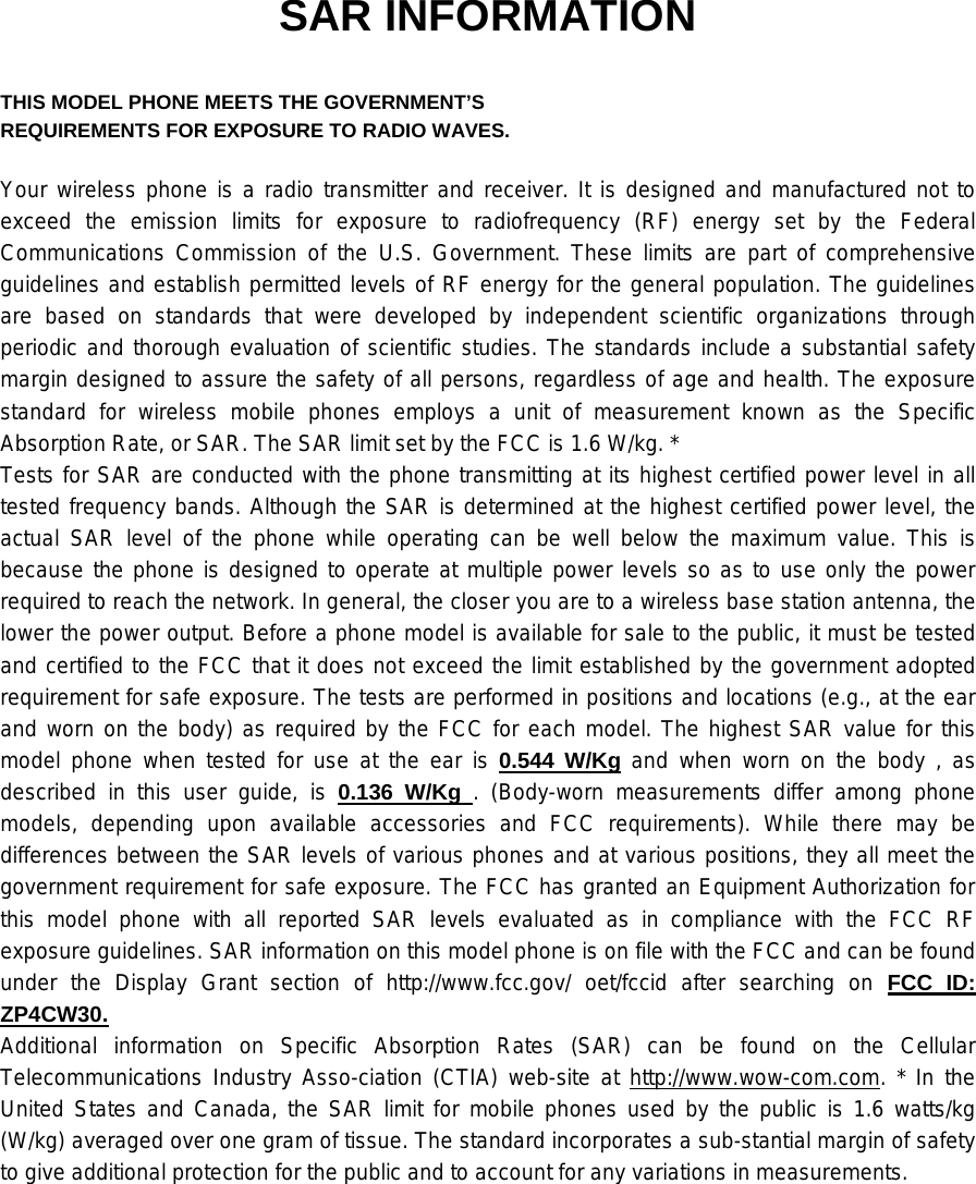 SAR INFORMATION  THIS MODEL PHONE MEETS THE GOVERNMENT’S REQUIREMENTS FOR EXPOSURE TO RADIO WAVES.  Your wireless phone is a radio transmitter and receiver. It is designed and manufactured not to exceed the emission limits for exposure to radiofrequency (RF) energy set by the Federal Communications Commission of the U.S. Government. These limits are part of comprehensive guidelines and establish permitted levels of RF energy for the general population. The guidelines are based on standards that were developed by independent scientific organizations through periodic and thorough evaluation of scientific studies. The standards include a substantial safety margin designed to assure the safety of all persons, regardless of age and health. The exposure standard for wireless mobile phones employs a unit of measurement known as the Specific Absorption Rate, or SAR. The SAR limit set by the FCC is 1.6 W/kg. * Tests for SAR are conducted with the phone transmitting at its highest certified power level in all tested frequency bands. Although the SAR is determined at the highest certified power level, the actual SAR level of the phone while operating can be well below the maximum value. This is because the phone is designed to operate at multiple power levels so as to use only the power required to reach the network. In general, the closer you are to a wireless base station antenna, the lower the power output. Before a phone model is available for sale to the public, it must be tested and certified to the FCC that it does not exceed the limit established by the government adopted requirement for safe exposure. The tests are performed in positions and locations (e.g., at the ear and worn on the body) as required by the FCC for each model. The highest SAR value for this model phone when tested for use at the ear is 0.544 W/Kg and when worn on the body , as described in this user guide, is 0.136 W/Kg . (Body-worn measurements differ among phone models, depending upon available accessories and FCC requirements). While there may be differences between the SAR levels of various phones and at various positions, they all meet the government requirement for safe exposure. The FCC has granted an Equipment Authorization for this model phone with all reported SAR levels evaluated as in compliance with the FCC RF exposure guidelines. SAR information on this model phone is on file with the FCC and can be found under the Display Grant section of http://www.fcc.gov/ oet/fccid after searching on FCC ID: ZP4CW30. Additional information on Specific Absorption Rates (SAR) can be found on the Cellular Telecommunications Industry Asso-ciation (CTIA) web-site at http://www.wow-com.com. * In the United States and Canada, the SAR limit for mobile phones used by the public is 1.6 watts/kg (W/kg) averaged over one gram of tissue. The standard incorporates a sub-stantial margin of safety to give additional protection for the public and to account for any variations in measurements.    