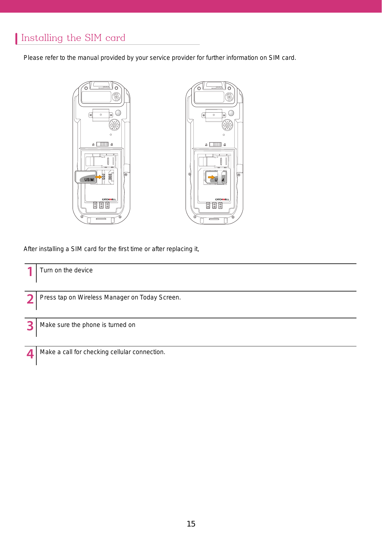 15Installing the SIM cardPlease refer to the manual provided by your service provider for further information on SIM card.After installing a SIM card for the ﬁrst time or after replacing it,12345123451234512345Turn on the devicePress tap on Wireless Manager on Today Screen. Make sure the phone is turned onMake a call for checking cellular connection. 