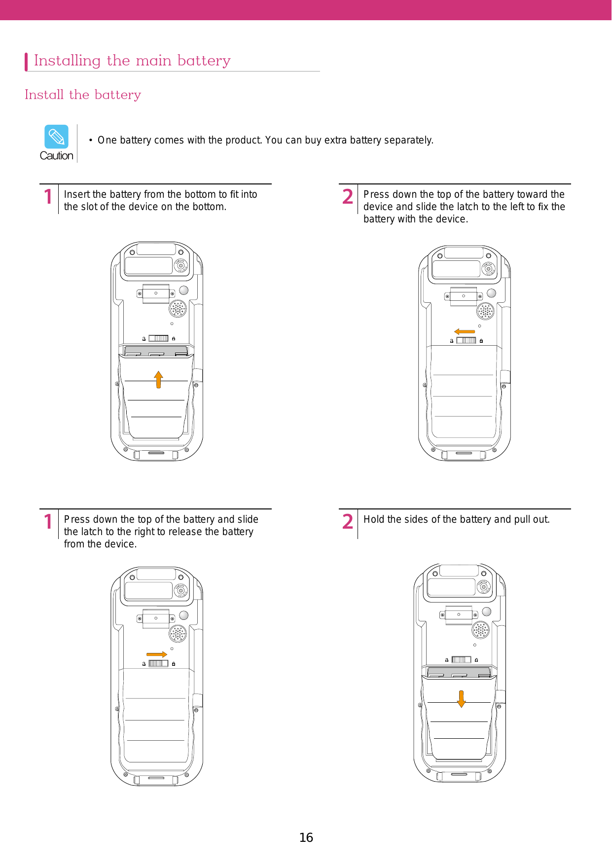 16 17Installing the main batteryInstall the battery12341234Insert the battery from the bottom to ﬁt into the slot of the device on the bottom.Press down the top of the battery and slide the latch to the right to release the battery from the device. Press down the top of the battery toward the device and slide the latch to the left to ﬁx the battery with the device.Hold the sides of the battery and pull out.•  One battery comes with the product. You can buy extra battery separately.Caution