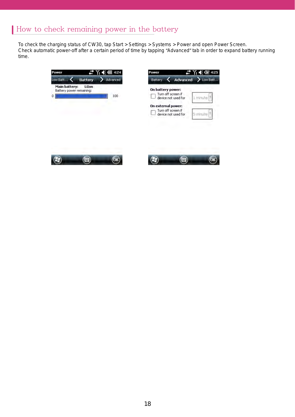 18 19How to check remaining power in the batteryTo check the charging status of CW30, tap Start &gt; Settings &gt; Systems &gt; Power and open Power Screen.Check automatic power-off after a certain period of time by tapping “Advanced” tab in order to expand battery running time.