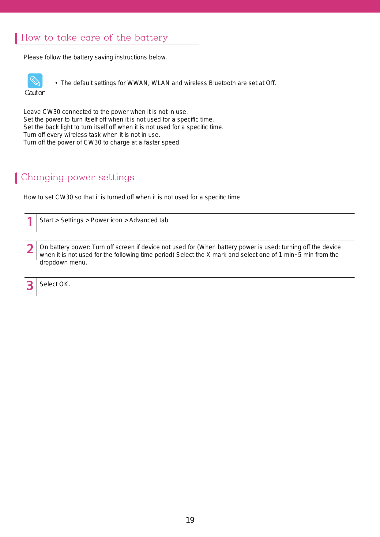 19Leave CW30 connected to the power when it is not in use. Set the power to turn itself off when it is not used for a speciﬁc time.Set the back light to turn itself off when it is not used for a speciﬁc time. Turn off every wireless task when it is not in use. Turn off the power of CW30 to charge at a faster speed. How to take care of the batteryChanging power settingsPlease follow the battery saving instructions below. How to set CW30 so that it is turned off when it is not used for a speciﬁc time123451234512345Start &gt; Settings &gt; Power icon &gt; Advanced tabOn battery power: Turn off screen if device not used for (When battery power is used: turning off the device when it is not used for the following time period) Select the X mark and select one of 1 min~5 min from the dropdown menu. Select OK.•  The default settings for WWAN, WLAN and wireless Bluetooth are set at Off.Caution