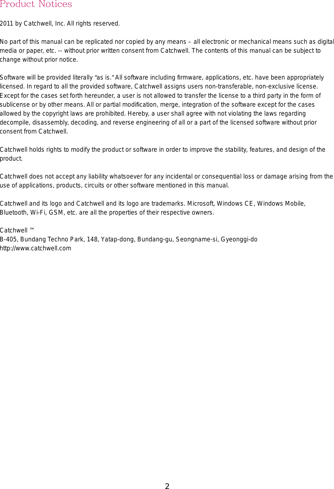 2 3Product Notices2011 by Catchwell, Inc. All rights reserved. No part of this manual can be replicated nor copied by any means – all electronic or mechanical means such as digital media or paper, etc. -- without prior written consent from Catchwell. The contents of this manual can be subject to change without prior notice. Software will be provided literally “as is.” All software including ﬁrmware, applications, etc. have been appropriately licensed. In regard to all the provided software, Catchwell assigns users non-transferable, non-exclusive license. Except for the cases set forth hereunder, a user is not allowed to transfer the license to a third party in the form of sublicense or by other means. All or partial modiﬁcation, merge, integration of the software except for the cases allowed by the copyright laws are prohibited. Hereby, a user shall agree with not violating the laws regarding decompile, disassembly, decoding, and reverse engineering of all or a part of the licensed software without prior consent from Catchwell.Catchwell holds rights to modify the product or software in order to improve the stability, features, and design of the product. Catchwell does not accept any liability whatsoever for any incidental or consequential loss or damage arising from the use of applications, products, circuits or other software mentioned in this manual. Catchwell and its logo and Catchwell and its logo are trademarks. Microsoft, Windows CE, Windows Mobile, Bluetooth, Wi-Fi, GSM, etc. are all the properties of their respective owners.Catchwell ™B-405, Bundang Techno Park, 148, Yatap-dong, Bundang-gu, Seongname-si, Gyeonggi-dohttp://www.catchwell.com