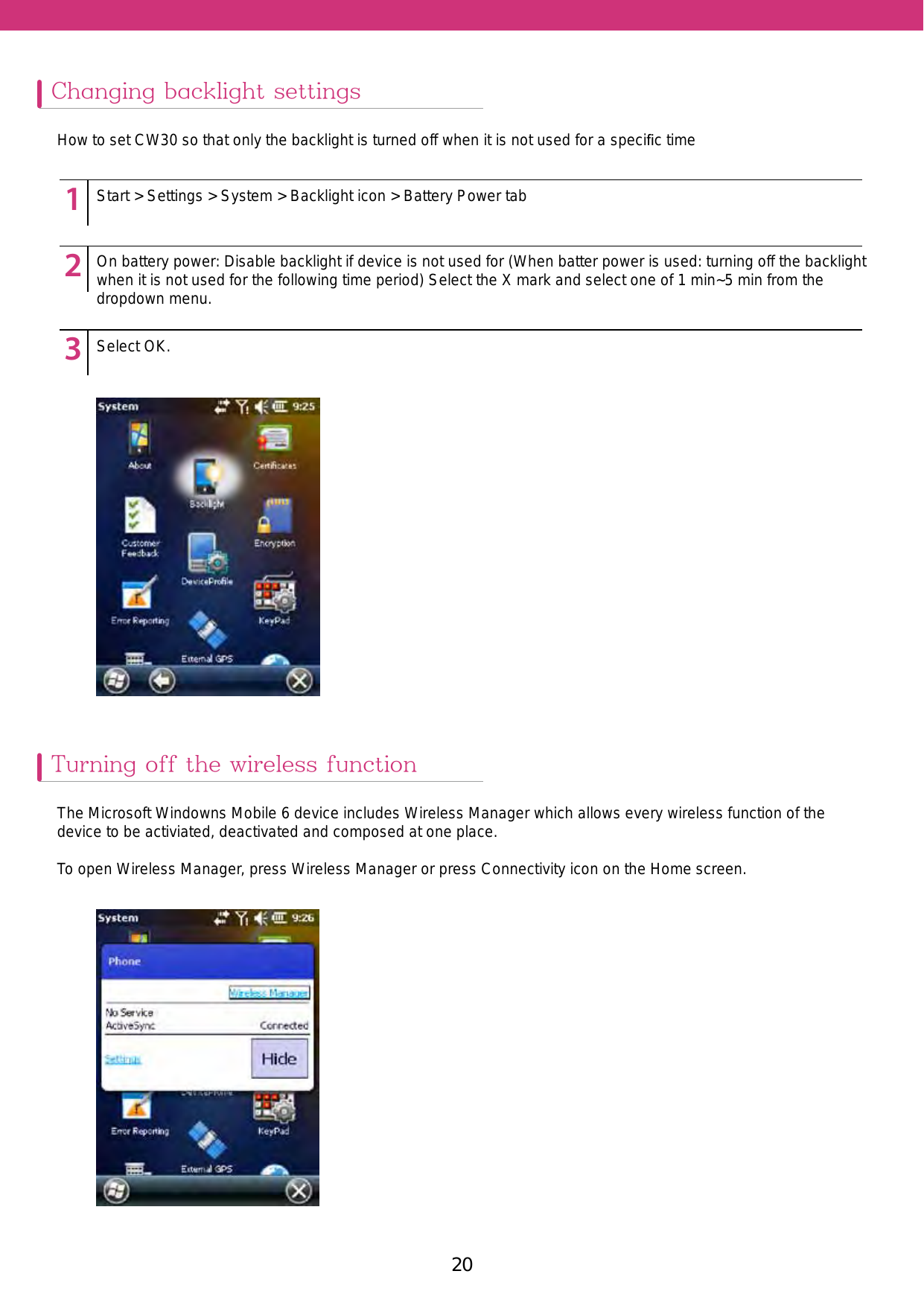 20 21Changing backlight settingsTurning off the wireless functionHow to set CW30 so that only the backlight is turned off when it is not used for a speciﬁc timeThe Microsoft Windowns Mobile 6 device includes Wireless Manager which allows every wireless function of the device to be activiated, deactivated and composed at one place. To open Wireless Manager, press Wireless Manager or press Connectivity icon on the Home screen. 123451234512345Start &gt; Settings &gt; System &gt; Backlight icon &gt; Battery Power tabOn battery power: Disable backlight if device is not used for (When batter power is used: turning off the backlight when it is not used for the following time period) Select the X mark and select one of 1 min~5 min from the dropdown menu.Select OK.