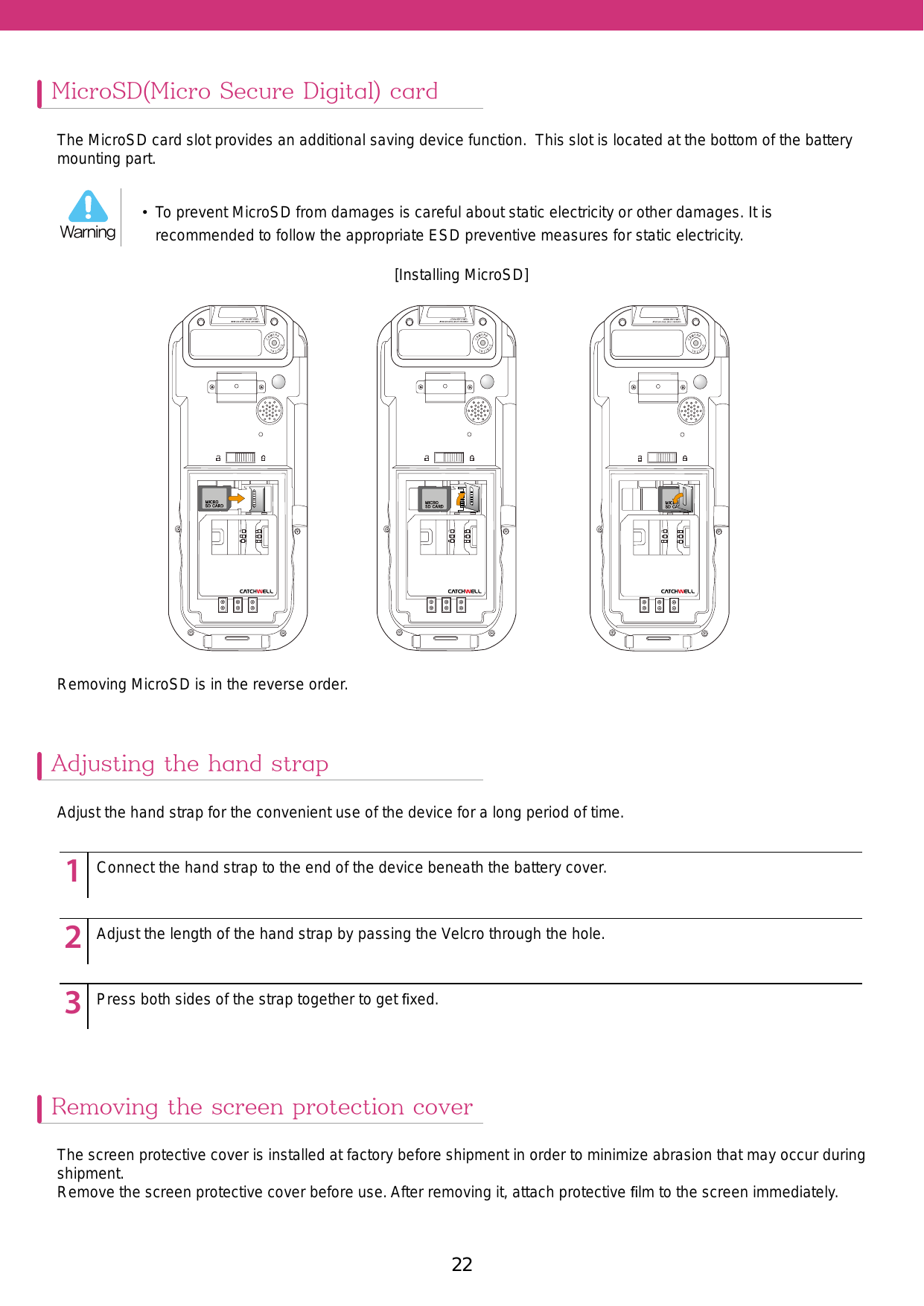 22MicroSD(Micro Secure Digital) cardAdjusting the hand strapThe MicroSD card slot provides an additional saving device function.  This slot is located at the bottom of the battery mounting part.Removing MicroSD is in the reverse order.[Installing MicroSD]Adjust the hand strap for the convenient use of the device for a long period of time.123451234512345Connect the hand strap to the end of the device beneath the battery cover.Adjust the length of the hand strap by passing the Velcro through the hole.Press both sides of the strap together to get ﬁxed.Removing the screen protection coverThe screen protective cover is installed at factory before shipment in order to minimize abrasion that may occur during shipment. Remove the screen protective cover before use. After removing it, attach protective ﬁlm to the screen immediately.•  To prevent MicroSD from damages is careful about static electricity or other damages. It is recommended to follow the appropriate ESD preventive measures for static electricity. Warning