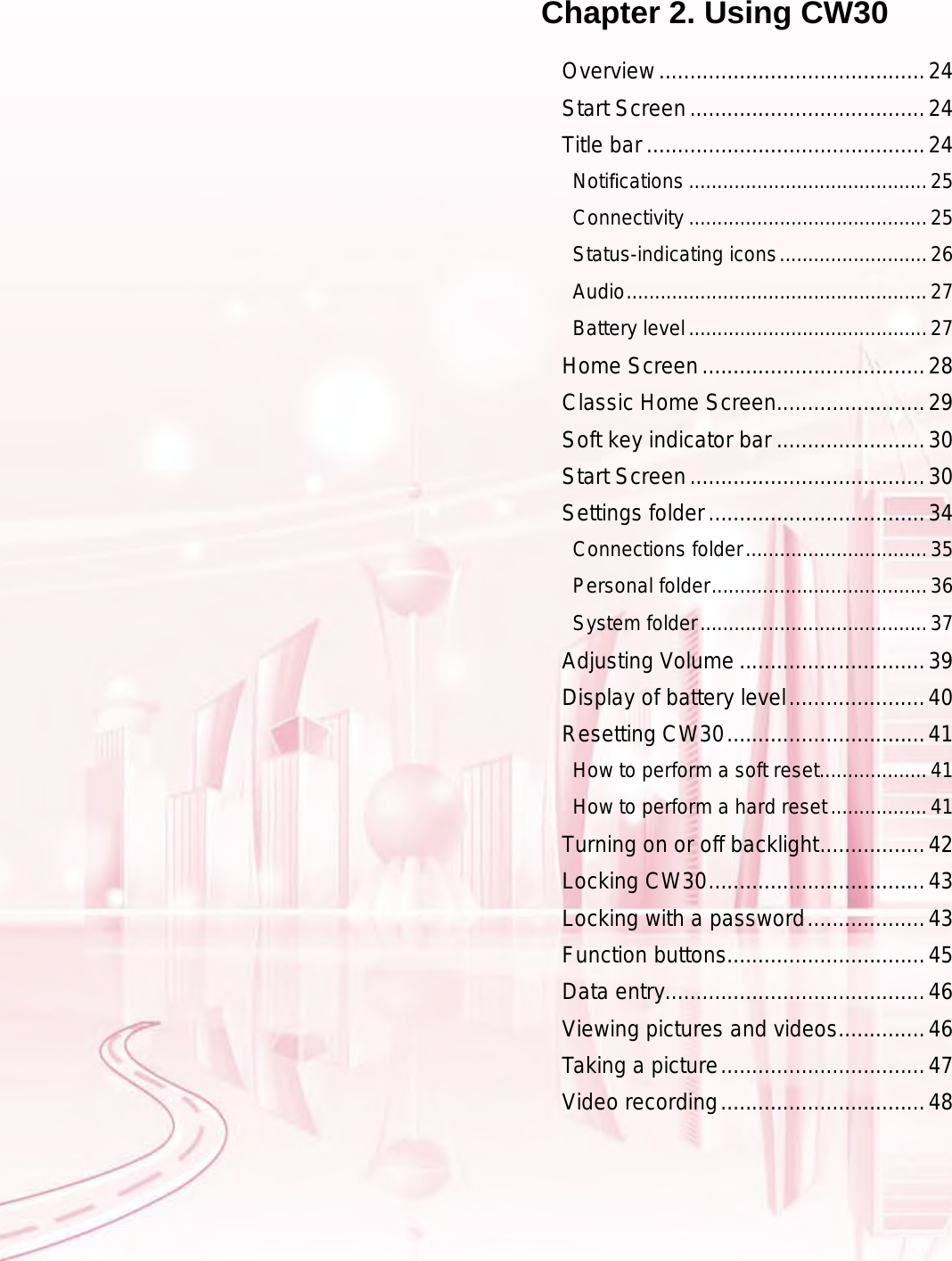 Chapter 2. Using CW30Overview ...........................................24Start Screen ......................................24Title bar .............................................24Notiﬁcations ..........................................25Connectivity ..........................................25Status-indicating icons ..........................26Audio .....................................................27Battery level ..........................................27Home Screen ....................................28Classic Home Screen........................29Soft key indicator bar ........................30Start Screen ......................................30Settings folder ...................................34Connections folder ................................35Personal folder ......................................36System folder ........................................37Adjusting Volume ..............................39Display of battery level ......................40Resetting CW30 ................................41How to perform a soft reset ...................41How to perform a hard reset .................41Turning on or off backlight .................42Locking CW30 ...................................43Locking with a password ...................43Function buttons................................45Data entry..........................................46Viewing pictures and videos ..............46Taking a picture .................................47Video recording .................................48