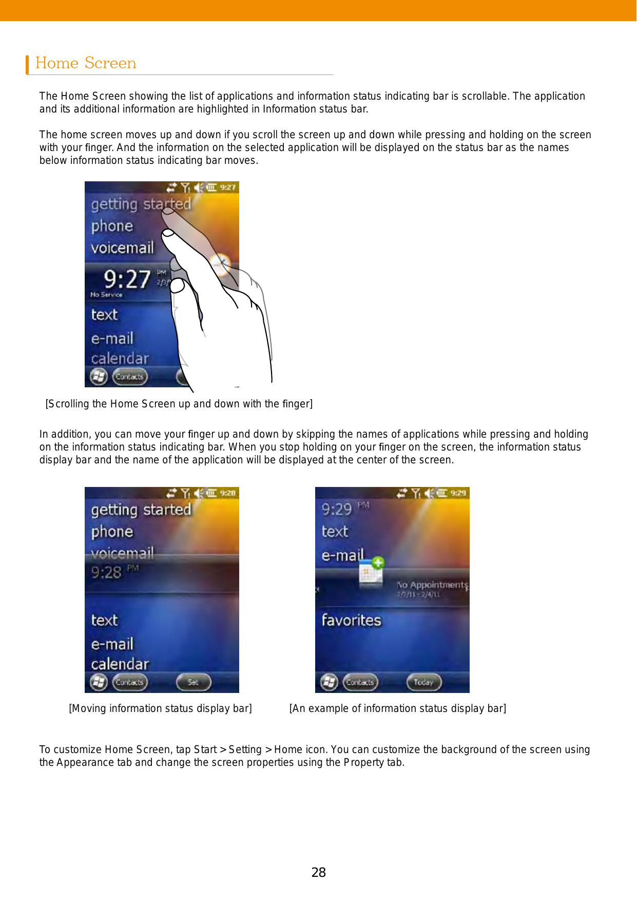 28 29Home ScreenThe Home Screen showing the list of applications and information status indicating bar is scrollable. The application and its additional information are highlighted in Information status bar.The home screen moves up and down if you scroll the screen up and down while pressing and holding on the screen with your ﬁnger. And the information on the selected application will be displayed on the status bar as the names below information status indicating bar moves.In addition, you can move your ﬁnger up and down by skipping the names of applications while pressing and holding on the information status indicating bar. When you stop holding on your ﬁnger on the screen, the information status display bar and the name of the application will be displayed at the center of the screen. To customize Home Screen, tap Start &gt; Setting &gt; Home icon. You can customize the background of the screen using the Appearance tab and change the screen properties using the Property tab.[Scrolling the Home Screen up and down with the ﬁnger][Moving information status display bar] [An example of information status display bar]