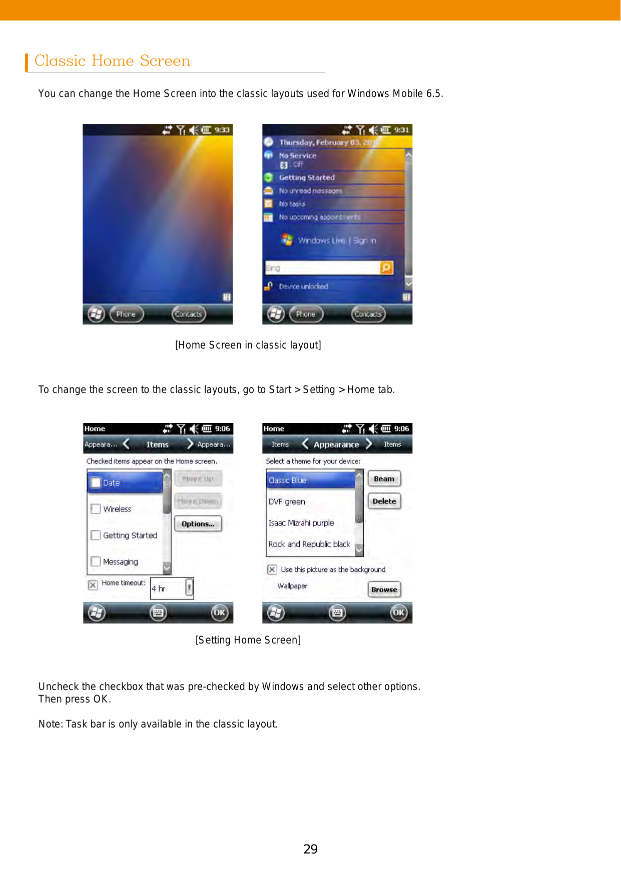 29Classic Home ScreenYou can change the Home Screen into the classic layouts used for Windows Mobile 6.5. To change the screen to the classic layouts, go to Start &gt; Setting &gt; Home tab.Uncheck the checkbox that was pre-checked by Windows and select other options. Then press OK.Note: Task bar is only available in the classic layout.[Home Screen in classic layout][Setting Home Screen]