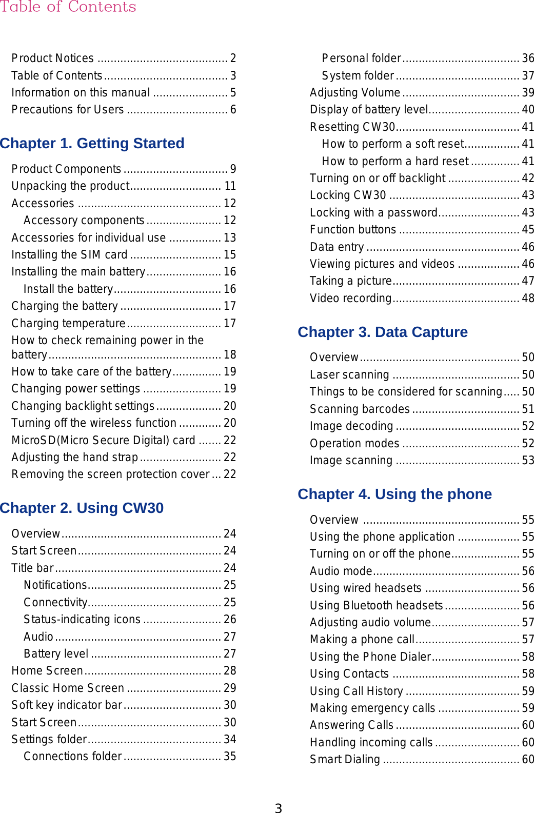 3Product Notices ........................................2Table of Contents ......................................3Information on this manual .......................5Precautions for Users ...............................6Chapter 1. Getting StartedProduct Components ................................9Unpacking the product ............................ 11Accessories ............................................12Accessory components .......................12Accessories for individual use ................13Installing the SIM card ............................15Installing the main battery .......................16Install the battery .................................16Charging the battery ...............................17Charging temperature .............................17How to check remaining power in the  battery .....................................................18How to take care of the battery ...............19Changing power settings ........................19Changing backlight settings ....................20Turning off the wireless function .............20MicroSD(Micro Secure Digital) card .......22Adjusting the hand strap .........................22Removing the screen protection cover ...22Chapter 2. Using CW30Overview .................................................24Start Screen ............................................24Title bar ...................................................24Notiﬁcations.........................................25Connectivity.........................................25Status-indicating icons ........................26Audio ...................................................27Battery level ........................................27Home Screen ..........................................28Classic Home Screen .............................29Soft key indicator bar ..............................30Start Screen ............................................30Settings folder .........................................34Connections folder ..............................35Personal folder ....................................36System folder ......................................37Adjusting Volume ....................................39Display of battery level ............................40Resetting CW30 ......................................41How to perform a soft reset .................41How to perform a hard reset ...............41Turning on or off backlight ......................42Locking CW30 ........................................43Locking with a password .........................43Function buttons .....................................45Data entry ...............................................46Viewing pictures and videos ...................46Taking a picture .......................................47Video recording .......................................48Chapter 3. Data CaptureOverview .................................................50Laser scanning .......................................50Things to be considered for scanning .....50Scanning barcodes .................................51Image decoding ......................................52Operation modes ....................................52Image scanning ......................................53Chapter 4. Using the phoneOverview  ................................................55Using the phone application ...................55Turning on or off the phone .....................55Audio mode .............................................56Using wired headsets .............................56Using Bluetooth headsets .......................56Adjusting audio volume ...........................57Making a phone call ................................57Using the Phone Dialer ...........................58Using Contacts .......................................58Using Call History ...................................59Making emergency calls .........................59Answering Calls ......................................60Handling incoming calls ..........................60Smart Dialing ..........................................60Table of Contents