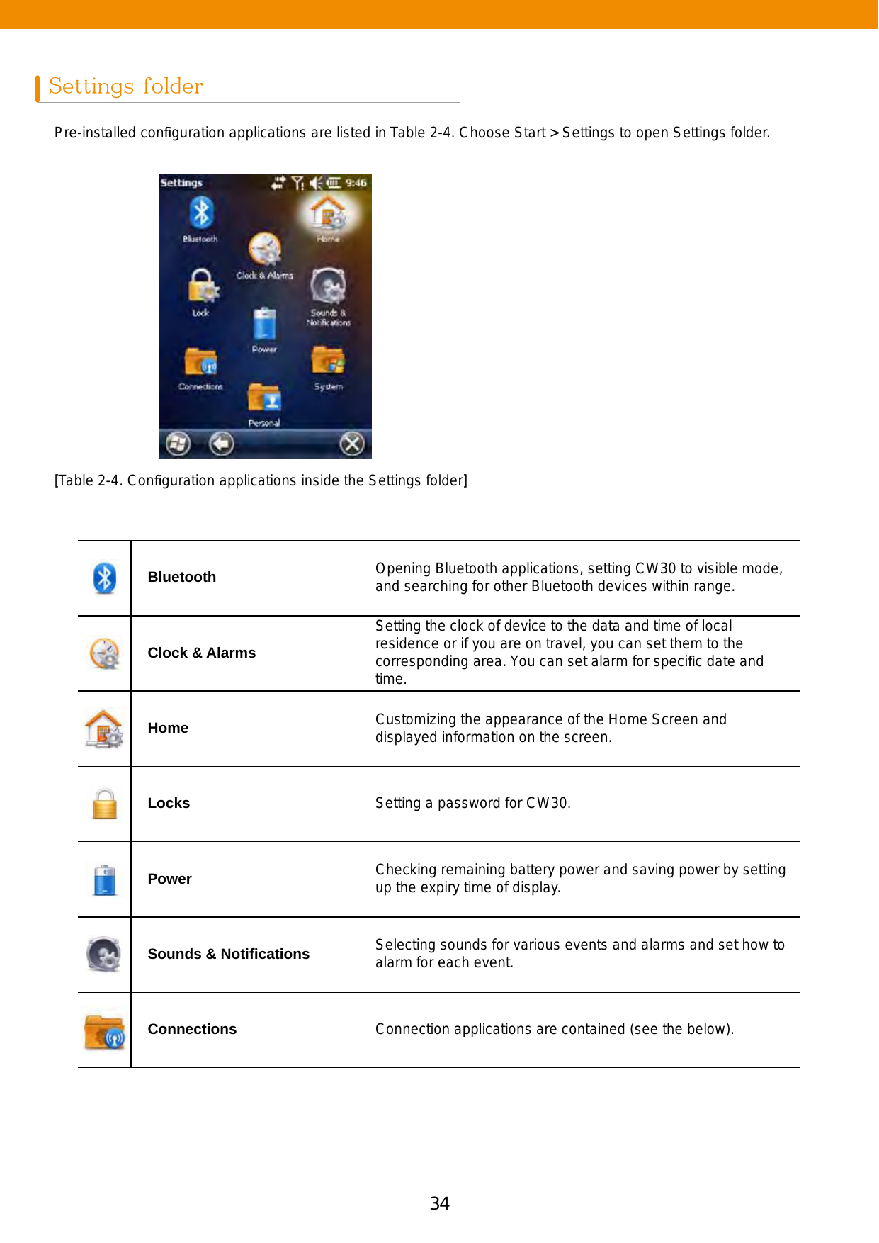 34 35Settings folderPre-installed conﬁguration applications are listed in Table 2-4. Choose Start &gt; Settings to open Settings folder.[Table 2-4. Conﬁguration applications inside the Settings folder]Bluetooth Opening Bluetooth applications, setting CW30 to visible mode, and searching for other Bluetooth devices within range.Clock &amp; AlarmsSetting the clock of device to the data and time of local residence or if you are on travel, you can set them to the corresponding area. You can set alarm for speciﬁc date and time.Home Customizing the appearance of the Home Screen and displayed information on the screen.Locks Setting a password for CW30.Power Checking remaining battery power and saving power by setting up the expiry time of display.Sounds &amp; Notiﬁcations Selecting sounds for various events and alarms and set how to alarm for each event.Connections Connection applications are contained (see the below).
