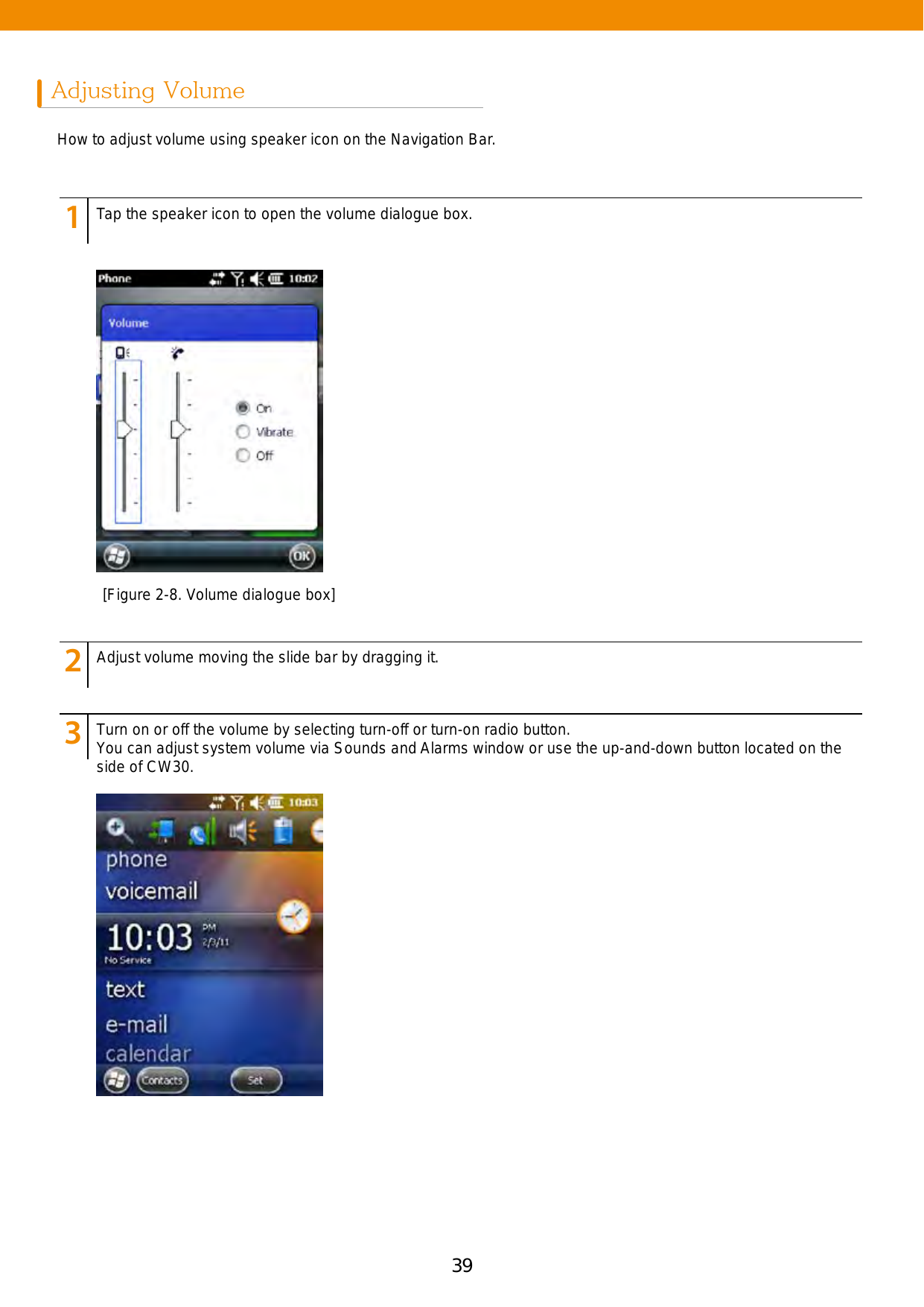 39Adjusting VolumeHow to adjust volume using speaker icon on the Navigation Bar. 123456789123456789123456789Tap the speaker icon to open the volume dialogue box. Adjust volume moving the slide bar by dragging it.Turn on or off the volume by selecting turn-off or turn-on radio button. You can adjust system volume via Sounds and Alarms window or use the up-and-down button located on the side of CW30. [Figure 2-8. Volume dialogue box]