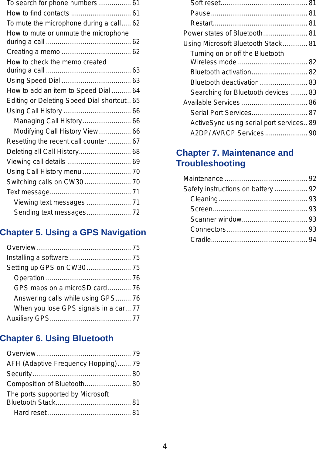 4 5To search for phone numbers .................61How to ﬁnd contacts ...............................61To mute the microphone during a call .....62How to mute or unmute the microphone  during a call ............................................62Creating a memo ....................................62How to check the memo created  during a call ............................................63Using Speed Dial ....................................63How to add an item to Speed Dial ..........64Editing or Deleting Speed Dial shortcut ..65Using Call History ...................................66Managing Call History .........................66Modifying Call History View .................66Resetting the recent call counter ............67Deleting all Call History ...........................68Viewing call details .................................69Using Call History menu .........................70Switching calls on CW30 ........................70Text message ..........................................71Viewing text messages .......................71Sending text messages .......................72Chapter 5. Using a GPS NavigationOverview .................................................75Installing a software ................................75Setting up GPS on CW30 .......................75Operation ............................................76GPS maps on a microSD card ............76Answering calls while using GPS ........76When you lose GPS signals in a car ...77Auxiliary GPS ..........................................77Chapter 6. Using BluetoothOverview .................................................79AFH (Adaptive Frequency Hopping) .......79Security ...................................................80Composition of Bluetooth ........................80The ports supported by Microsoft  Bluetooth Stack .......................................81Hard reset ...........................................81Soft reset .............................................81Pause ..................................................81Restart.................................................81Power states of Bluetooth .......................81Using Microsoft Bluetooth Stack .............81Turning on or off the Bluetooth  Wireless mode ....................................82Bluetooth activation .............................82Bluetooth deactivation .........................83Searching for Bluetooth devices .........83Available Services ..................................86Serial Port Services.............................87ActiveSync using serial port services ..89A2DP/ AVRCP Services ......................90Chapter 7. Maintenance and TroubleshootingMaintenance ...........................................92Safety instructions on battery .................92Cleaning ..............................................93Screen .................................................93Scanner window ..................................93Connectors ..........................................93Cradle..................................................94