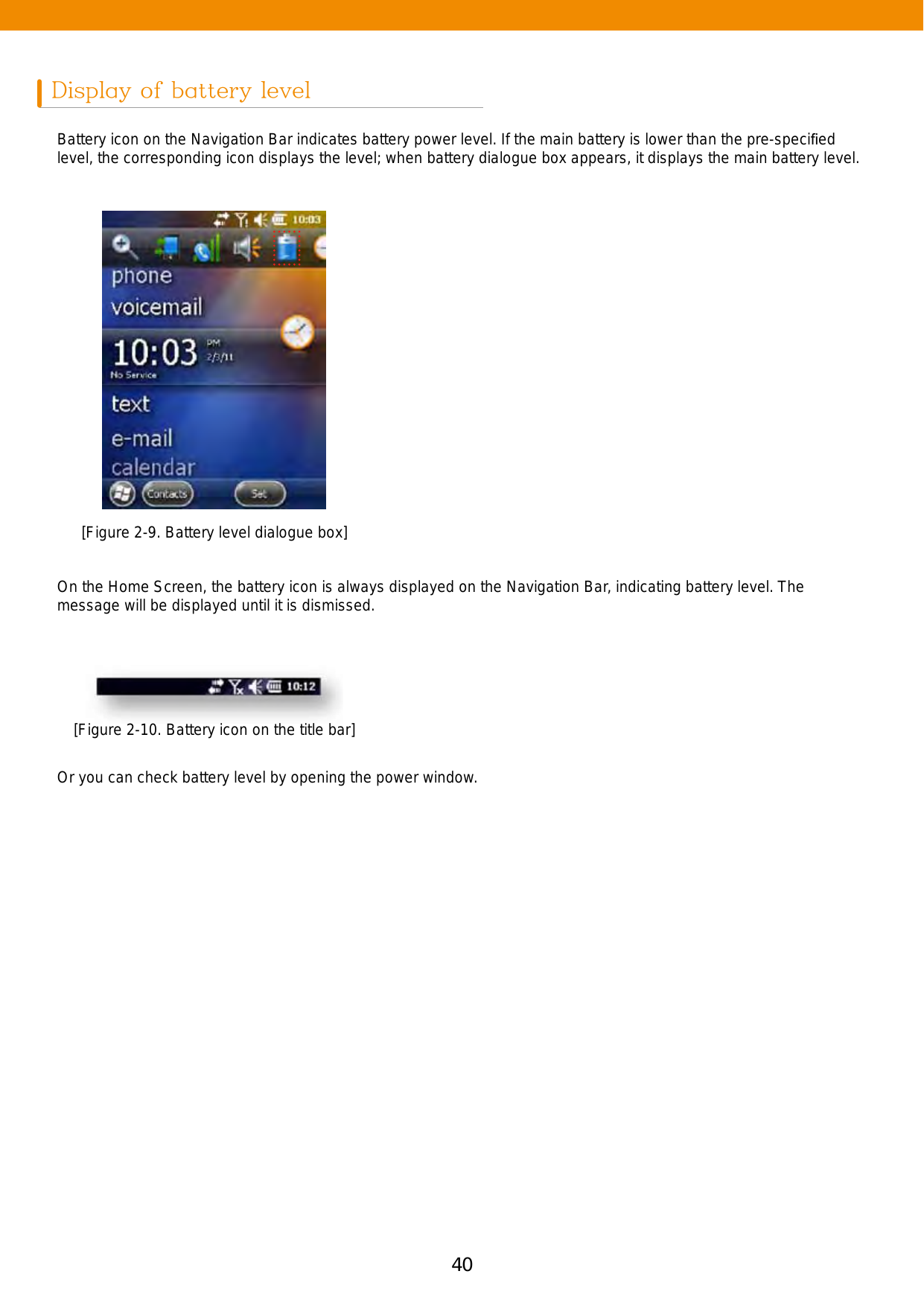 40 41Display of battery levelBattery icon on the Navigation Bar indicates battery power level. If the main battery is lower than the pre-speciﬁed level, the corresponding icon displays the level; when battery dialogue box appears, it displays the main battery level. On the Home Screen, the battery icon is always displayed on the Navigation Bar, indicating battery level. The message will be displayed until it is dismissed. Or you can check battery level by opening the power window.[Figure 2-9. Battery level dialogue box][Figure 2-10. Battery icon on the title bar]