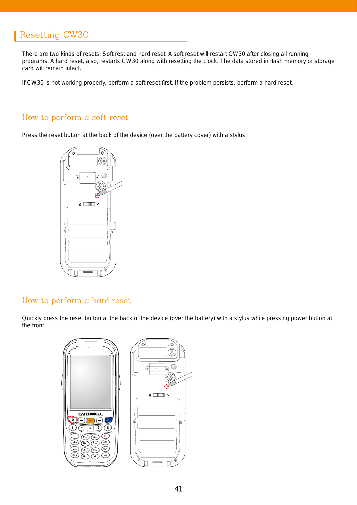 41Resetting CW30 There are two kinds of resets: Soft rest and hard reset. A soft reset will restart CW30 after closing all running programs. A hard reset, also, restarts CW30 along with resetting the clock. The data stored in ﬂash memory or storage card will remain intact. If CW30 is not working properly, perform a soft reset ﬁrst. If the problem persists, perform a hard reset. Press the reset button at the back of the device (over the battery cover) with a stylus. Quickly press the reset button at the back of the device (over the battery) with a stylus while pressing power button at the front.How to perform a soft resetHow to perform a hard reset