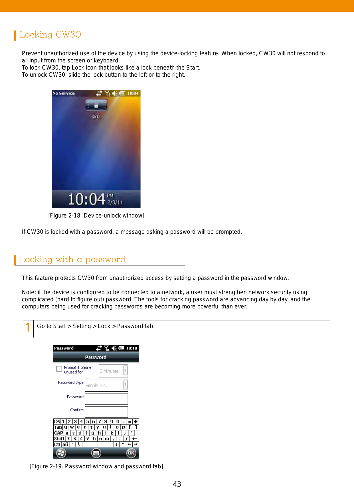 43Locking CW30Locking with a passwordPrevent unauthorized use of the device by using the device-locking feature. When locked, CW30 will not respond to all input from the screen or keyboard. To lock CW30, tap Lock icon that looks like a lock beneath the Start. To unlock CW30, slide the lock button to the left or to the right. This feature protects CW30 from unauthorized access by setting a password in the password window.Note: if the device is conﬁgured to be connected to a network, a user must strengthen network security using complicated (hard to ﬁgure out) password. The tools for cracking password are advancing day by day, and the computers being used for cracking passwords are becoming more powerful than ever.If CW30 is locked with a password, a message asking a password will be prompted. [Figure 2-18. Device-unlock window][Figure 2-19. Password window and password tab]123456789Go to Start &gt; Setting &gt; Lock &gt; Password tab.