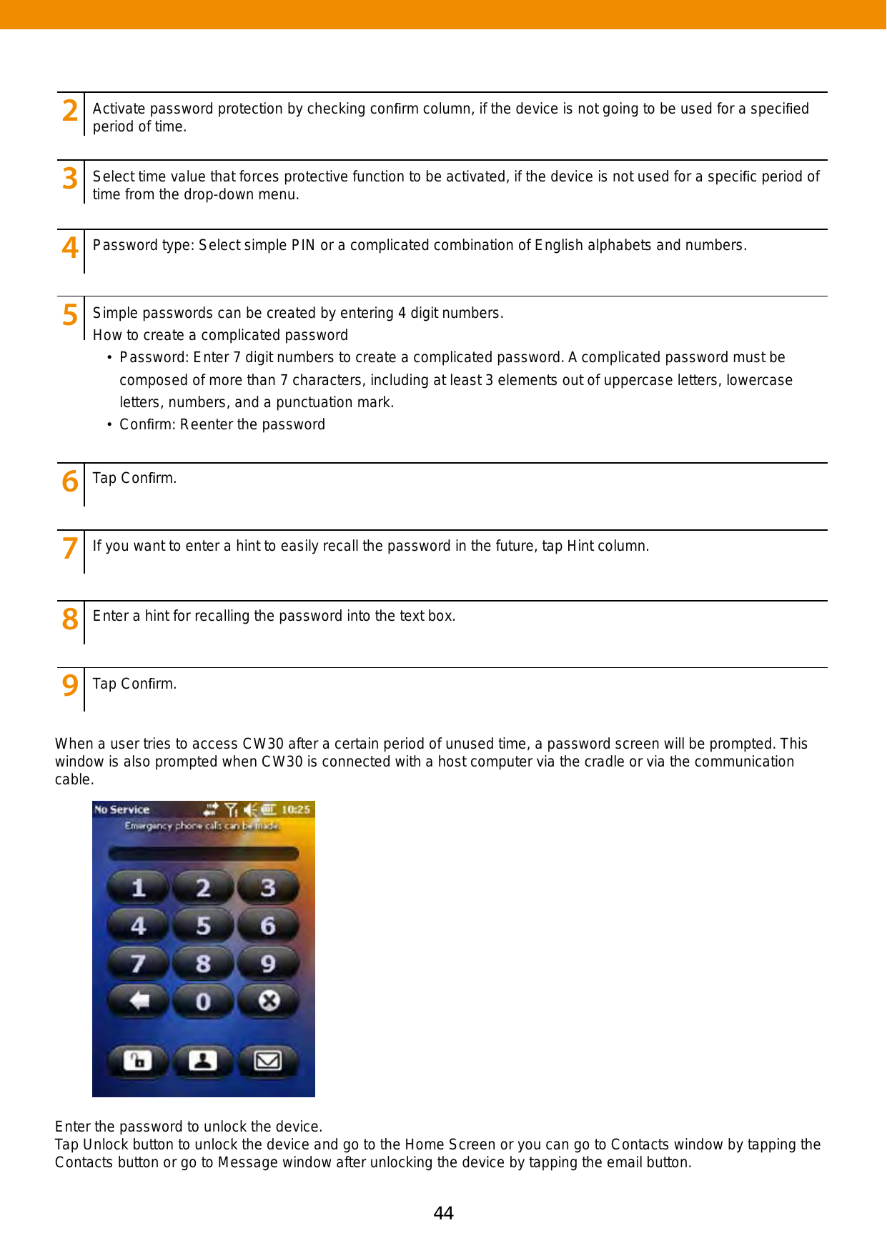 44 45When a user tries to access CW30 after a certain period of unused time, a password screen will be prompted. This window is also prompted when CW30 is connected with a host computer via the cradle or via the communication cable. Enter the password to unlock the device. Tap Unlock button to unlock the device and go to the Home Screen or you can go to Contacts window by tapping the Contacts button or go to Message window after unlocking the device by tapping the email button.123456789123456789123456789123456789123456789123456789123456789123456789Activate password protection by checking conﬁrm column, if the device is not going to be used for a speciﬁed period of time.Select time value that forces protective function to be activated, if the device is not used for a speciﬁc period of time from the drop-down menu. Password type: Select simple PIN or a complicated combination of English alphabets and numbers.Tap Conﬁrm.If you want to enter a hint to easily recall the password in the future, tap Hint column.Enter a hint for recalling the password into the text box.Tap Conﬁrm.Simple passwords can be created by entering 4 digit numbers. How to create a complicated password•  Password: Enter 7 digit numbers to create a complicated password. A complicated password must be composed of more than 7 characters, including at least 3 elements out of uppercase letters, lowercase letters, numbers, and a punctuation mark.•  Conﬁrm: Reenter the password