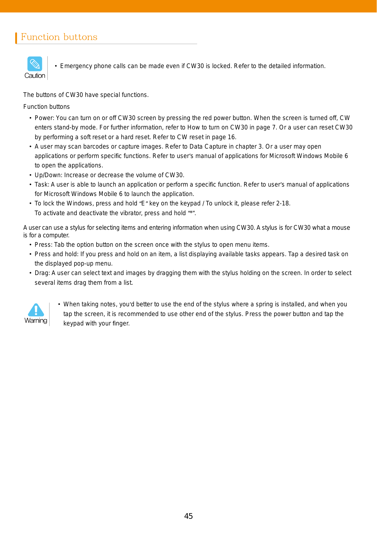 45Function buttonsThe buttons of CW30 have special functions.A user can use a stylus for selecting items and entering information when using CW30. A stylus is for CW30 what a mouse is for a computer.  •  Press: Tab the option button on the screen once with the stylus to open menu items. •  Press and hold: If you press and hold on an item, a list displaying available tasks appears. Tap a desired task on the displayed pop-up menu. • Drag: A user can select text and images by dragging them with the stylus holding on the screen. In order to select several items drag them from a list. Function buttons•  Power: You can turn on or off CW30 screen by pressing the red power button. When the screen is turned off, CW enters stand-by mode. For further information, refer to How to turn on CW30 in page 7. Or a user can reset CW30 by performing a soft reset or a hard reset. Refer to CW reset in page 16.•  A user may scan barcodes or capture images. Refer to Data Capture in chapter 3. Or a user may open applications or perform speciﬁc functions. Refer to user’s manual of applications for Microsoft Windows Mobile 6 to open the applications.•  Up/Down: Increase or decrease the volume of CW30.•  Task: A user is able to launch an application or perform a speciﬁc function. Refer to user’s manual of applications for Microsoft Windows Mobile 6 to launch the application.•  To lock the Windows, press and hold “E” key on the keypad / To unlock it, please refer 2-18. To activate and deactivate the vibrator, press and hold “*”.•  Emergency phone calls can be made even if CW30 is locked. Refer to the detailed information.Caution•  When taking notes, you’d better to use the end of the stylus where a spring is installed, and when you tap the screen, it is recommended to use other end of the stylus. Press the power button and tap the keypad with your ﬁnger. Warning
