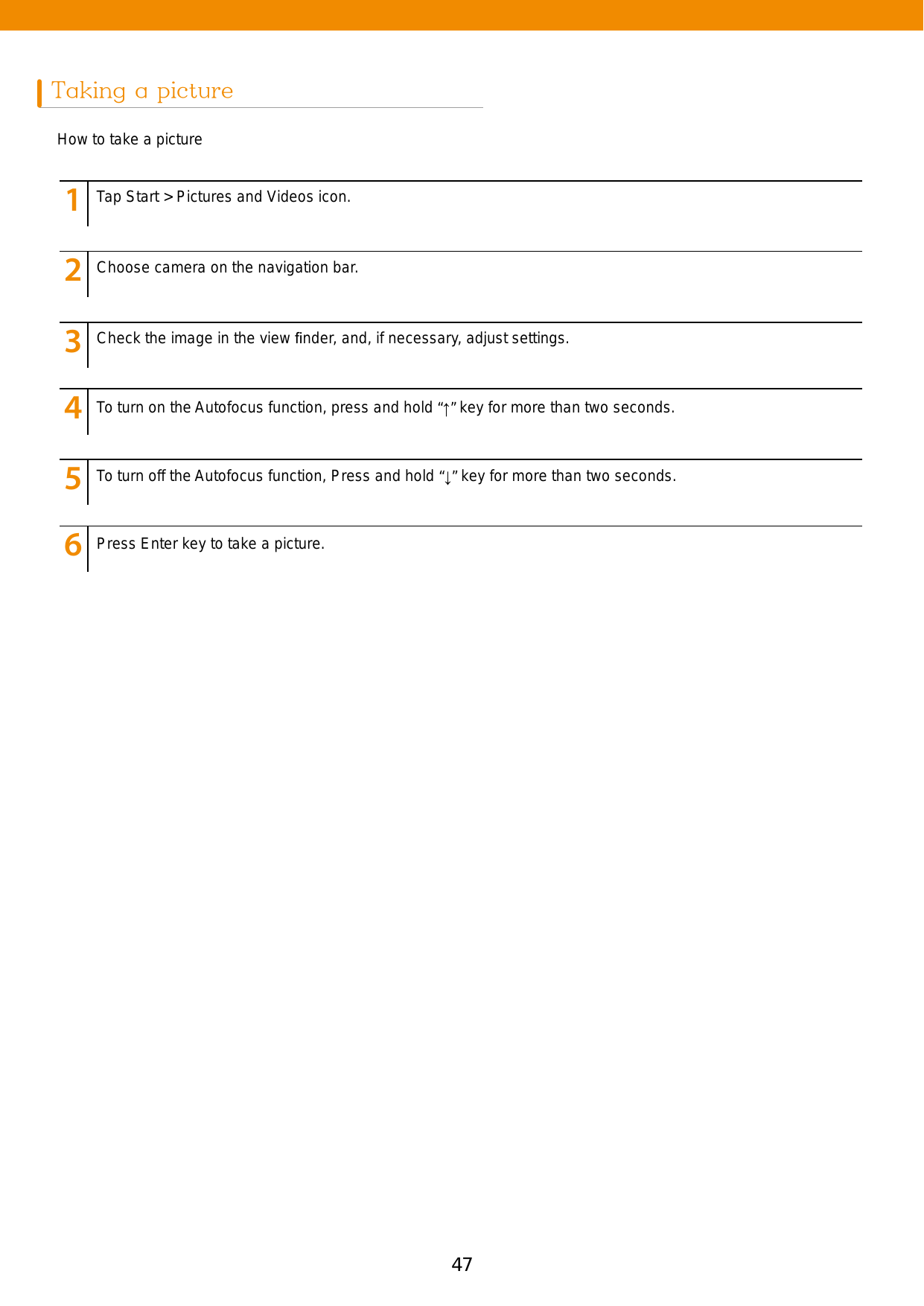 47Taking a pictureHow to take a picture123456789123456789123456789123456789123456789123456789Tap Start &gt; Pictures and Videos icon.Choose camera on the navigation bar.Check the image in the view ﬁnder, and, if necessary, adjust settings.To turn on the Autofocus function, press and hold “↑” key for more than two seconds.To turn off the Autofocus function, Press and hold “↓” key for more than two seconds.Press Enter key to take a picture. 