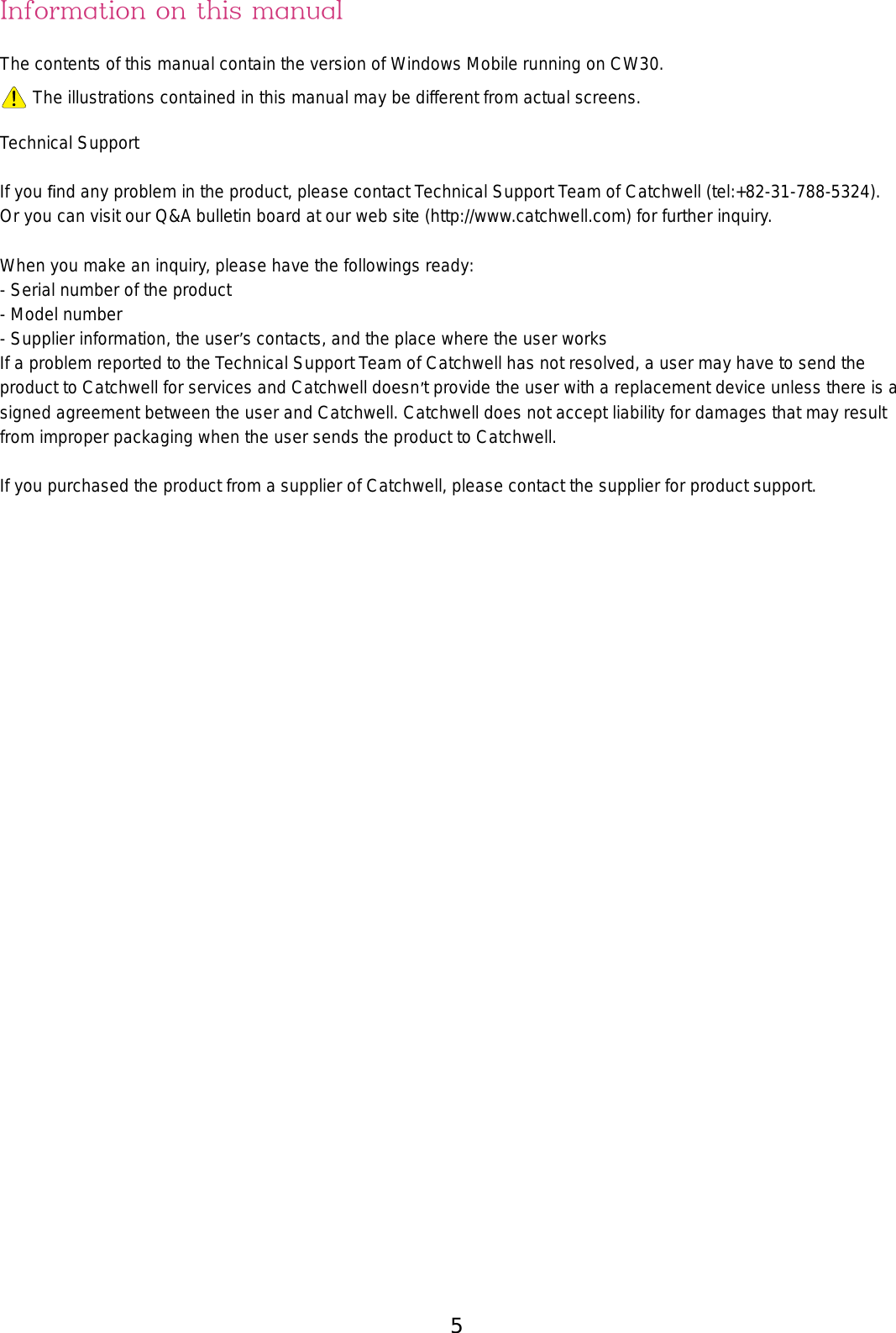 5Information on this manualThe contents of this manual contain the version of Windows Mobile running on CW30. The illustrations contained in this manual may be different from actual screens.Technical SupportIf you ﬁnd any problem in the product, please contact Technical Support Team of Catchwell (tel:+82-31-788-5324).Or you can visit our Q&amp;A bulletin board at our web site (http://www.catchwell.com) for further inquiry.When you make an inquiry, please have the followings ready:- Serial number of the product - Model number- Supplier information, the user’s contacts, and the place where the user worksIf a problem reported to the Technical Support Team of Catchwell has not resolved, a user may have to send the product to Catchwell for services and Catchwell doesn’t provide the user with a replacement device unless there is a signed agreement between the user and Catchwell. Catchwell does not accept liability for damages that may result from improper packaging when the user sends the product to Catchwell.If you purchased the product from a supplier of Catchwell, please contact the supplier for product support. 