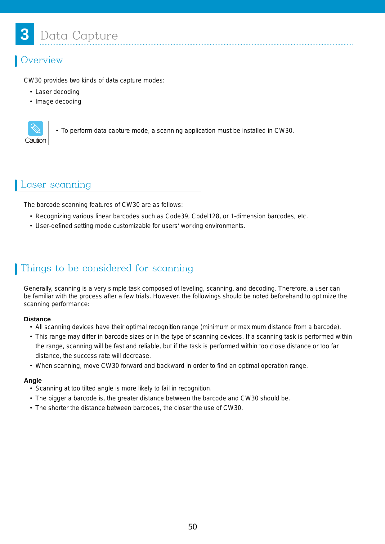 51503Data CaptureOverviewLaser scanningThings to be considered for scanningCW30 provides two kinds of data capture modes:•  Laser decoding•  Image decodingThe barcode scanning features of CW30 are as follows:•  Recognizing various linear barcodes such as Code39, Codel128, or 1-dimension barcodes, etc.•  User-deﬁned setting mode customizable for users’ working environments.Generally, scanning is a very simple task composed of leveling, scanning, and decoding. Therefore, a user can be familiar with the process after a few trials. However, the followings should be noted beforehand to optimize the scanning performance:Distance•  All scanning devices have their optimal recognition range (minimum or maximum distance from a barcode). •  This range may differ in barcode sizes or in the type of scanning devices. If a scanning task is performed within the range, scanning will be fast and reliable, but if the task is performed within too close distance or too far distance, the success rate will decrease. •  When scanning, move CW30 forward and backward in order to ﬁnd an optimal operation range. Angle•  Scanning at too tilted angle is more likely to fail in recognition. •  The bigger a barcode is, the greater distance between the barcode and CW30 should be.•  The shorter the distance between barcodes, the closer the use of CW30. • To perform data capture mode, a scanning application must be installed in CW30.Caution
