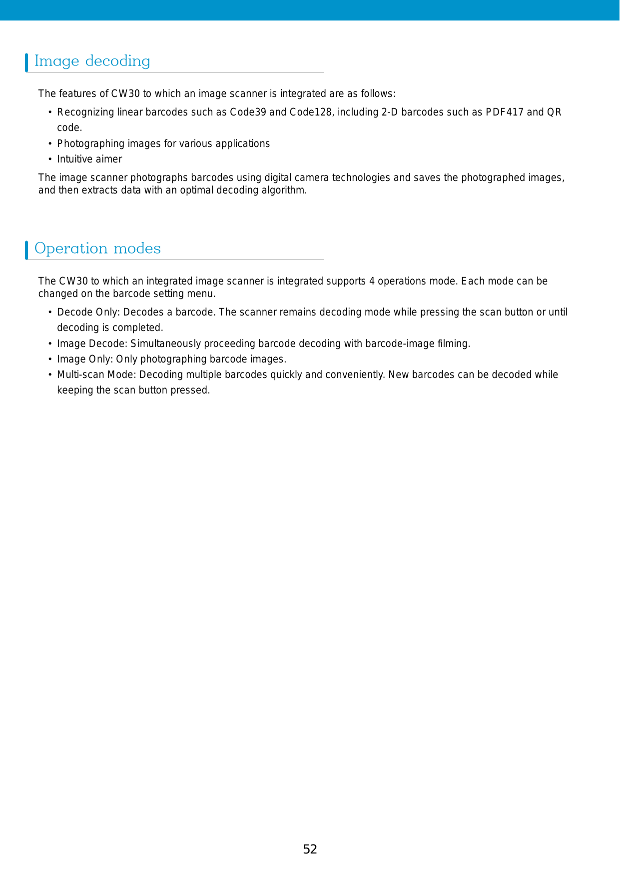 52 53Image decodingOperation modesThe features of CW30 to which an image scanner is integrated are as follows:•  Recognizing linear barcodes such as Code39 and Code128, including 2-D barcodes such as PDF417 and QR code.•  Photographing images for various applications•  Intuitive aimerThe image scanner photographs barcodes using digital camera technologies and saves the photographed images, and then extracts data with an optimal decoding algorithm. The CW30 to which an integrated image scanner is integrated supports 4 operations mode. Each mode can be changed on the barcode setting menu. •  Decode Only: Decodes a barcode. The scanner remains decoding mode while pressing the scan button or until decoding is completed. •  Image Decode: Simultaneously proceeding barcode decoding with barcode-image ﬁlming. •  Image Only: Only photographing barcode images.• Multi-scan Mode: Decoding multiple barcodes quickly and conveniently. New barcodes can be decoded while keeping the scan button pressed. 
