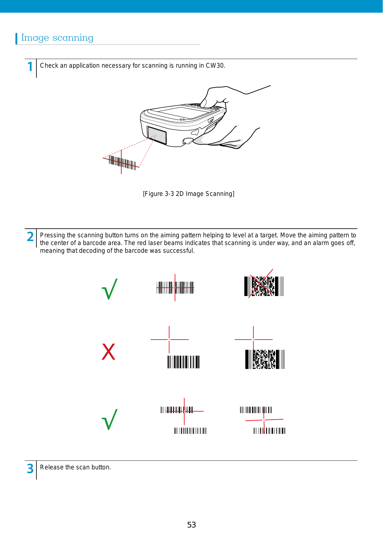 53Image scanning123456789123456789123456789Check an application necessary for scanning is running in CW30.Pressing the scanning button turns on the aiming pattern helping to level at a target. Move the aiming pattern to the center of a barcode area. The red laser beams indicates that scanning is under way, and an alarm goes off, meaning that decoding of the barcode was successful.Release the scan button.[Figure 3-3 2D Image Scanning]√√X