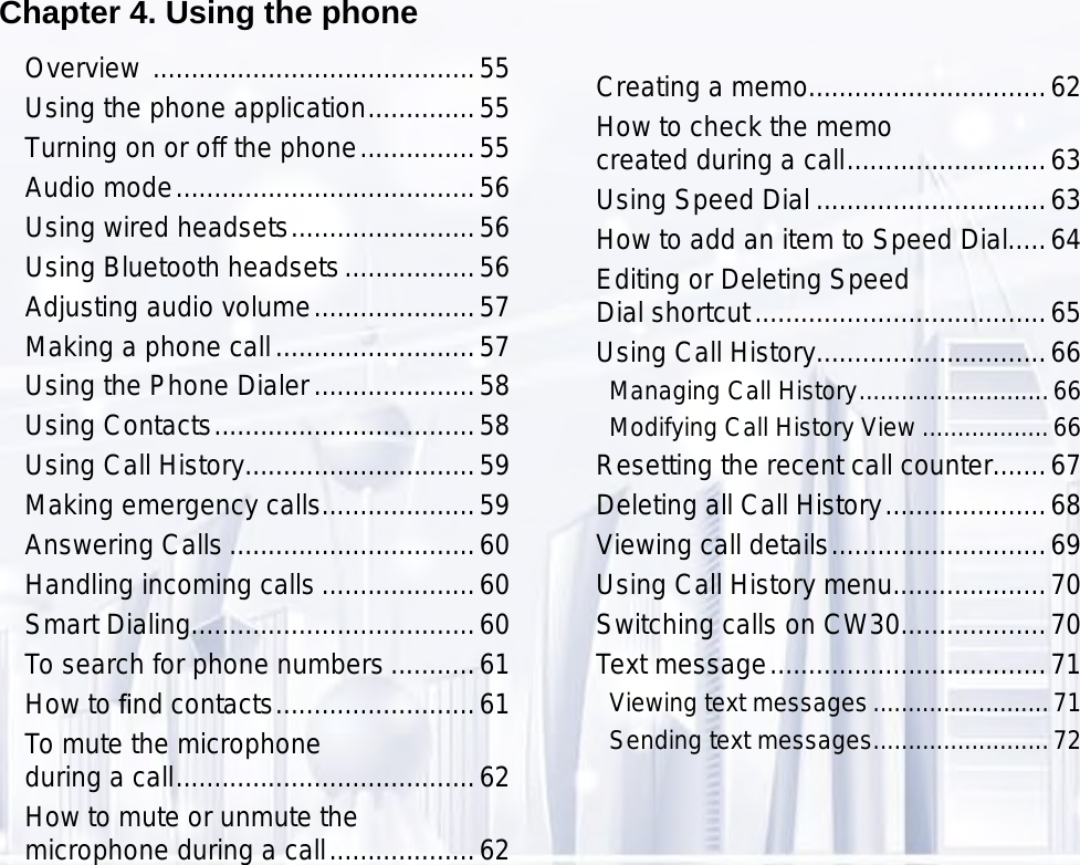 55Chapter 4. Using the phoneOverview  ..........................................55Using the phone application ..............55Turning on or off the phone ...............55Audio mode .......................................56Using wired headsets ........................56Using Bluetooth headsets .................56Adjusting audio volume .....................57Making a phone call ..........................57Using the Phone Dialer .....................58Using Contacts ..................................58Using Call History..............................59Making emergency calls....................59Answering Calls ................................60Handling incoming calls ....................60Smart Dialing.....................................60To search for phone numbers ...........61How to ﬁnd contacts ..........................61To mute the microphone  during a call .......................................62How to mute or unmute the  microphone during a call ...................62Creating a memo...............................62How to check the memo  created during a call ..........................63Using Speed Dial ..............................63How to add an item to Speed Dial.....64Editing or Deleting Speed  Dial shortcut ......................................65Using Call History..............................66Managing Call History ...........................66Modifying Call History View ..................66Resetting the recent call counter.......67Deleting all Call History .....................68Viewing call details ............................69Using Call History menu....................70Switching calls on CW30...................70Text message ....................................71Viewing text messages .........................71Sending text messages .........................72