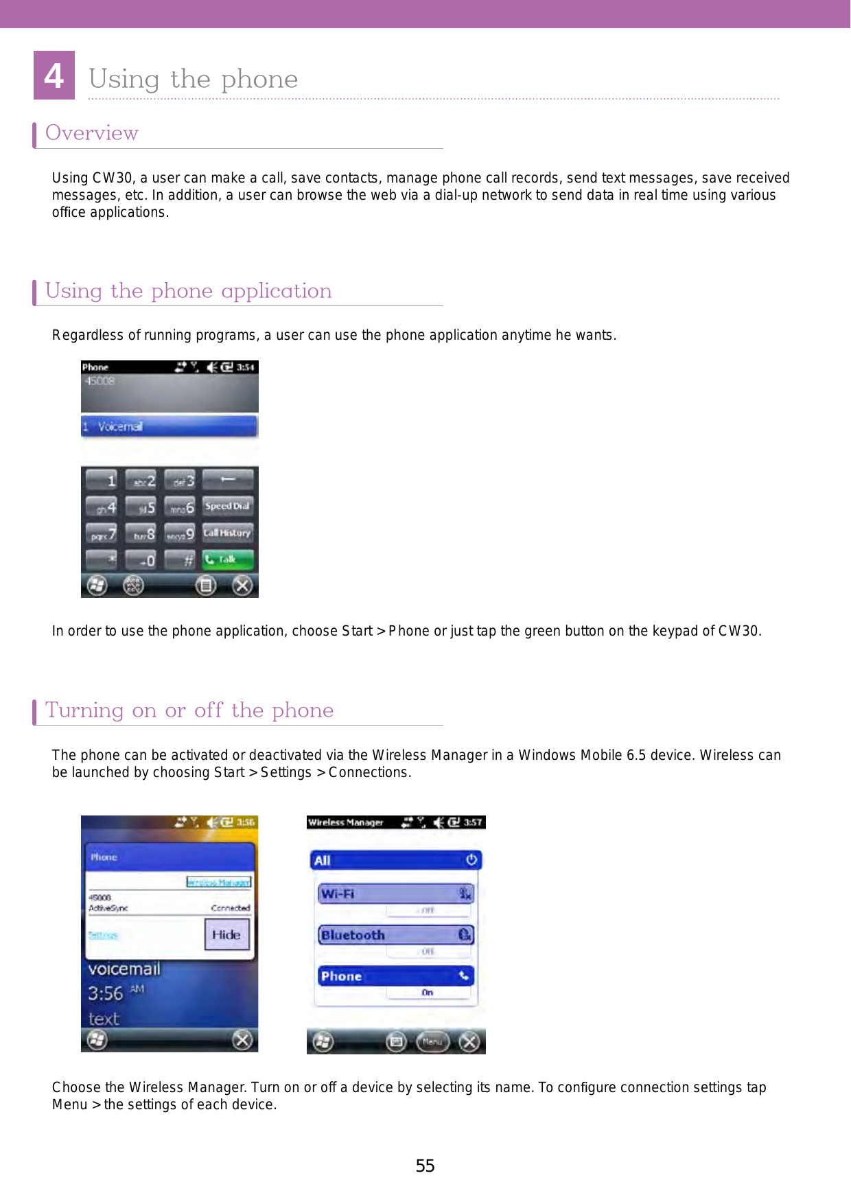 554Using the phoneOverview Using the phone applicationTurning on or off the phoneUsing CW30, a user can make a call, save contacts, manage phone call records, send text messages, save received messages, etc. In addition, a user can browse the web via a dial-up network to send data in real time using various ofﬁce applications.Regardless of running programs, a user can use the phone application anytime he wants. The phone can be activated or deactivated via the Wireless Manager in a Windows Mobile 6.5 device. Wireless can be launched by choosing Start &gt; Settings &gt; Connections.Choose the Wireless Manager. Turn on or off a device by selecting its name. To conﬁgure connection settings tap Menu &gt; the settings of each device. In order to use the phone application, choose Start &gt; Phone or just tap the green button on the keypad of CW30. 