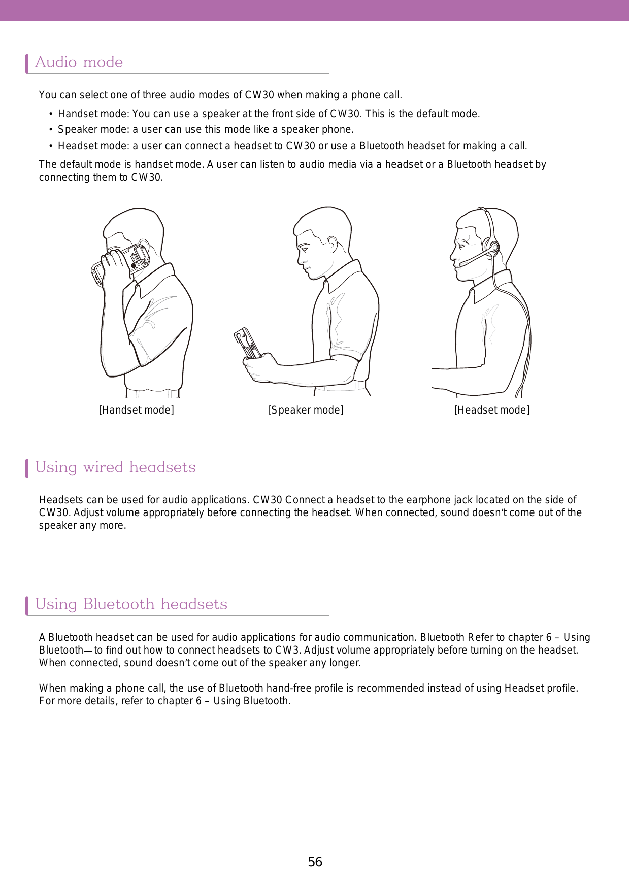 56 57Audio modeUsing wired headsetsUsing Bluetooth headsetsYou can select one of three audio modes of CW30 when making a phone call. •  Handset mode: You can use a speaker at the front side of CW30. This is the default mode. •  Speaker mode: a user can use this mode like a speaker phone. •  Headset mode: a user can connect a headset to CW30 or use a Bluetooth headset for making a call.The default mode is handset mode. A user can listen to audio media via a headset or a Bluetooth headset by connecting them to CW30.Headsets can be used for audio applications. CW30 Connect a headset to the earphone jack located on the side of CW30. Adjust volume appropriately before connecting the headset. When connected, sound doesn’t come out of the speaker any more.A Bluetooth headset can be used for audio applications for audio communication. Bluetooth Refer to chapter 6 – Using Bluetooth—to ﬁnd out how to connect headsets to CW3. Adjust volume appropriately before turning on the headset. When connected, sound doesn’t come out of the speaker any longer. When making a phone call, the use of Bluetooth hand-free proﬁle is recommended instead of using Headset proﬁle. For more details, refer to chapter 6 – Using Bluetooth.[Handset mode] [Speaker mode] [Headset mode]