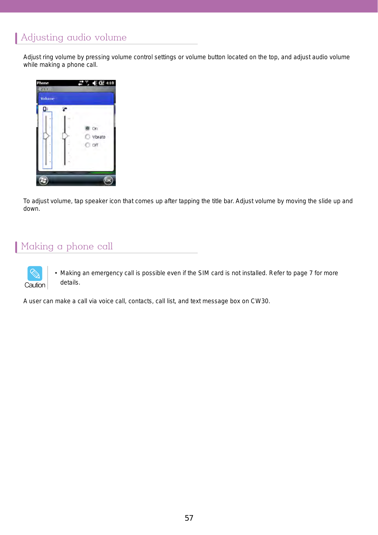 57Adjusting audio volumeMaking a phone callAdjust ring volume by pressing volume control settings or volume button located on the top, and adjust audio volume while making a phone call. A user can make a call via voice call, contacts, call list, and text message box on CW30.To adjust volume, tap speaker icon that comes up after tapping the title bar. Adjust volume by moving the slide up and down. •  Making an emergency call is possible even if the SIM card is not installed. Refer to page 7 for more details. Caution