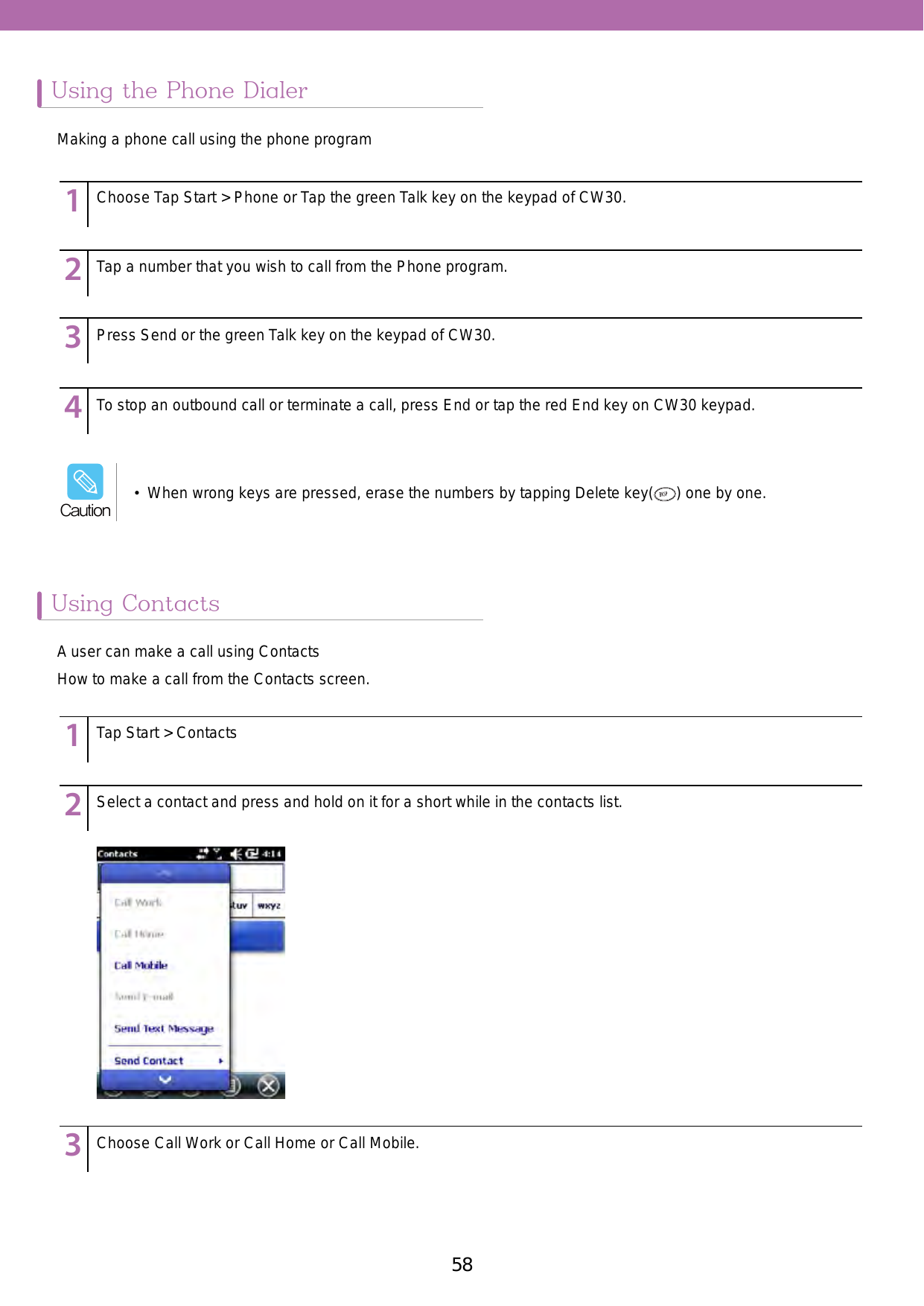 58 59Using the Phone DialerUsing Contacts123456789123456789123456789123456789123456789123456789123456789Choose Tap Start &gt; Phone or Tap the green Talk key on the keypad of CW30.Tap Start &gt; ContactsTap a number that you wish to call from the Phone program.Select a contact and press and hold on it for a short while in the contacts list. Choose Call Work or Call Home or Call Mobile. Press Send or the green Talk key on the keypad of CW30. To stop an outbound call or terminate a call, press End or tap the red End key on CW30 keypad. Making a phone call using the phone programA user can make a call using ContactsHow to make a call from the Contacts screen.•  When wrong keys are pressed, erase the numbers by tapping Delete key( ) one by one.Caution