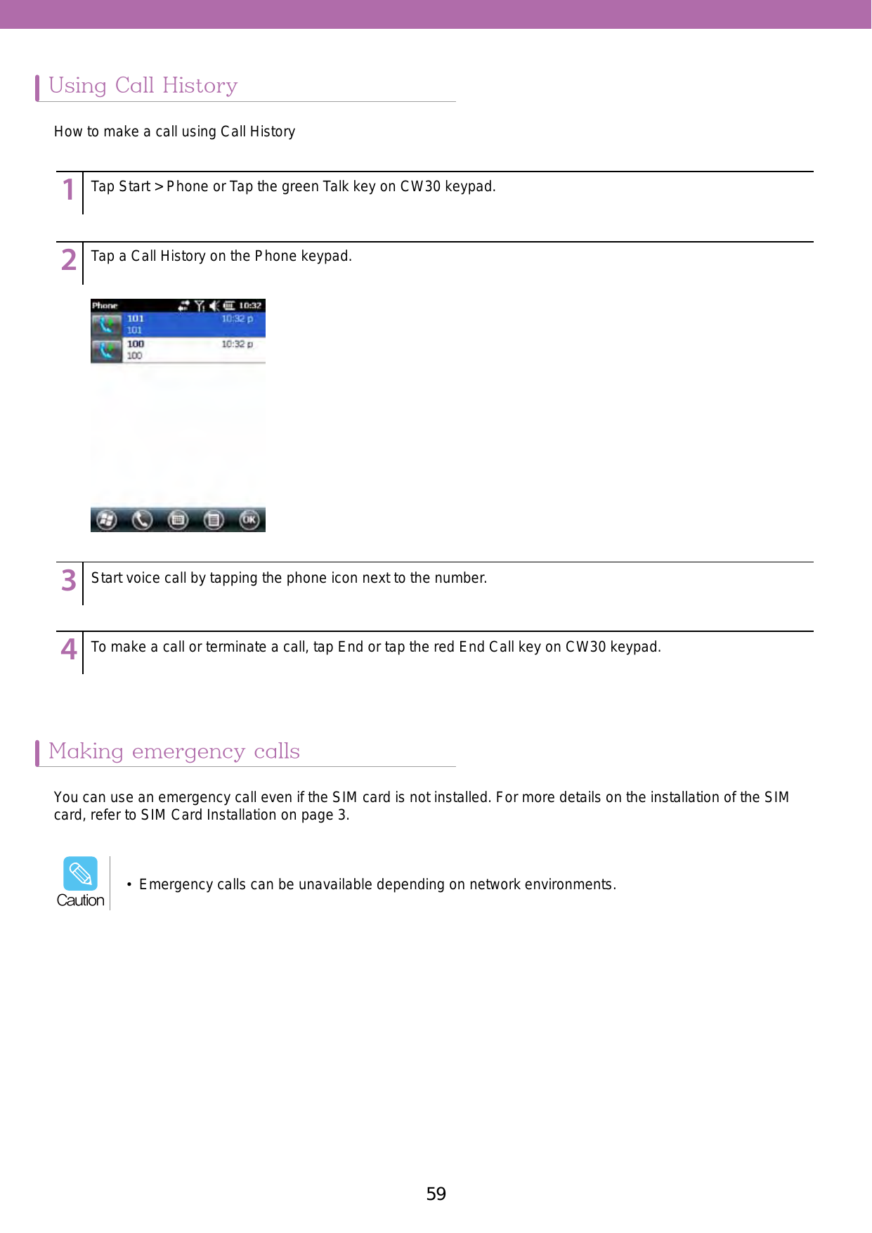 59Using Call HistoryMaking emergency calls123456789123456789123456789123456789Tap Start &gt; Phone or Tap the green Talk key on CW30 keypad.Tap a Call History on the Phone keypad. Start voice call by tapping the phone icon next to the number.To make a call or terminate a call, tap End or tap the red End Call key on CW30 keypad.How to make a call using Call HistoryYou can use an emergency call even if the SIM card is not installed. For more details on the installation of the SIM card, refer to SIM Card Installation on page 3.•  Emergency calls can be unavailable depending on network environments.Caution