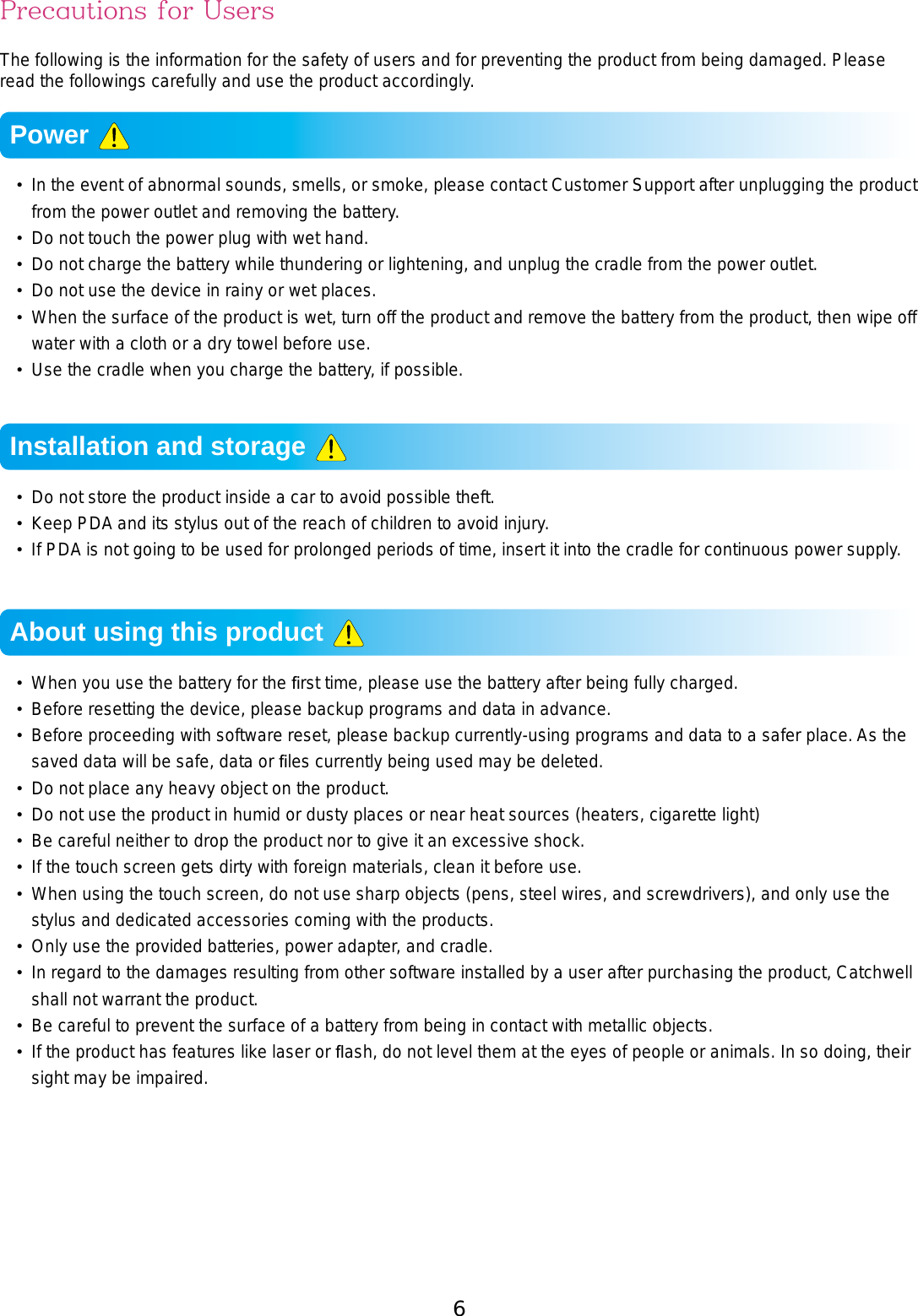 6 7Precautions for UsersThe following is the information for the safety of users and for preventing the product from being damaged. Please read the followings carefully and use the product accordingly.•  In the event of abnormal sounds, smells, or smoke, please contact Customer Support after unplugging the product from the power outlet and removing the battery. •  Do not touch the power plug with wet hand.•  Do not charge the battery while thundering or lightening, and unplug the cradle from the power outlet.•  Do not use the device in rainy or wet places. •  When the surface of the product is wet, turn off the product and remove the battery from the product, then wipe off water with a cloth or a dry towel before use. •  Use the cradle when you charge the battery, if possible. •  Do not store the product inside a car to avoid possible theft. • Keep PDA and its stylus out of the reach of children to avoid injury. •  If PDA is not going to be used for prolonged periods of time, insert it into the cradle for continuous power supply.•  When you use the battery for the ﬁrst time, please use the battery after being fully charged.•  Before resetting the device, please backup programs and data in advance.•  Before proceeding with software reset, please backup currently-using programs and data to a safer place. As the saved data will be safe, data or ﬁles currently being used may be deleted. •  Do not place any heavy object on the product.•  Do not use the product in humid or dusty places or near heat sources (heaters, cigarette light)•  Be careful neither to drop the product nor to give it an excessive shock.•  If the touch screen gets dirty with foreign materials, clean it before use.•  When using the touch screen, do not use sharp objects (pens, steel wires, and screwdrivers), and only use the stylus and dedicated accessories coming with the products.•  Only use the provided batteries, power adapter, and cradle.•  In regard to the damages resulting from other software installed by a user after purchasing the product, Catchwell shall not warrant the product.•  Be careful to prevent the surface of a battery from being in contact with metallic objects.•  If the product has features like laser or ﬂash, do not level them at the eyes of people or animals. In so doing, their sight may be impaired.Power Installation and storage About using this product 