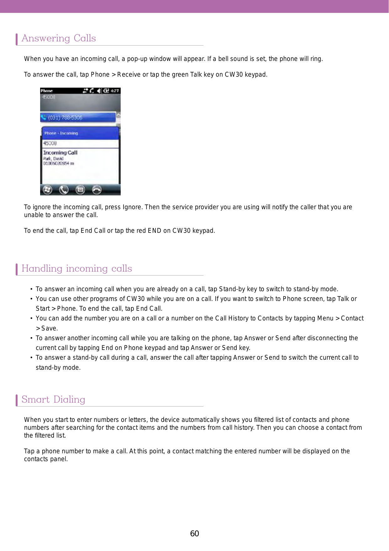 60 61Answering CallsHandling incoming callsSmart DialingWhen you have an incoming call, a pop-up window will appear. If a bell sound is set, the phone will ring.To answer the call, tap Phone &gt; Receive or tap the green Talk key on CW30 keypad.•  To answer an incoming call when you are already on a call, tap Stand-by key to switch to stand-by mode. •  You can use other programs of CW30 while you are on a call. If you want to switch to Phone screen, tap Talk or Start &gt; Phone. To end the call, tap End Call. •  You can add the number you are on a call or a number on the Call History to Contacts by tapping Menu &gt; Contact &gt; Save. •  To answer another incoming call while you are talking on the phone, tap Answer or Send after disconnecting the current call by tapping End on Phone keypad and tap Answer or Send key.•  To answer a stand-by call during a call, answer the call after tapping Answer or Send to switch the current call to stand-by mode.When you start to enter numbers or letters, the device automatically shows you ﬁltered list of contacts and phone numbers after searching for the contact items and the numbers from call history. Then you can choose a contact from the ﬁltered list. Tap a phone number to make a call. At this point, a contact matching the entered number will be displayed on the contacts panel.To ignore the incoming call, press Ignore. Then the service provider you are using will notify the caller that you are unable to answer the call. To end the call, tap End Call or tap the red END on CW30 keypad. 