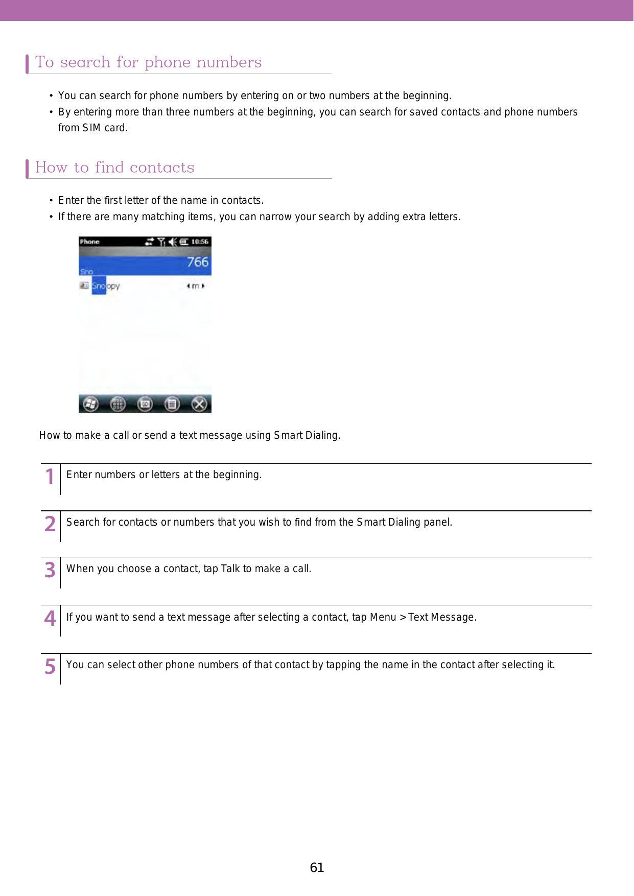 61To search for phone numbersHow to find contacts•  You can search for phone numbers by entering on or two numbers at the beginning. •  By entering more than three numbers at the beginning, you can search for saved contacts and phone numbers from SIM card. •  Enter the ﬁrst letter of the name in contacts. •  If there are many matching items, you can narrow your search by adding extra letters. How to make a call or send a text message using Smart Dialing. 123456789123456789123456789123456789123456789Enter numbers or letters at the beginning. Search for contacts or numbers that you wish to ﬁnd from the Smart Dialing panel. When you choose a contact, tap Talk to make a call. If you want to send a text message after selecting a contact, tap Menu &gt; Text Message. You can select other phone numbers of that contact by tapping the name in the contact after selecting it. 