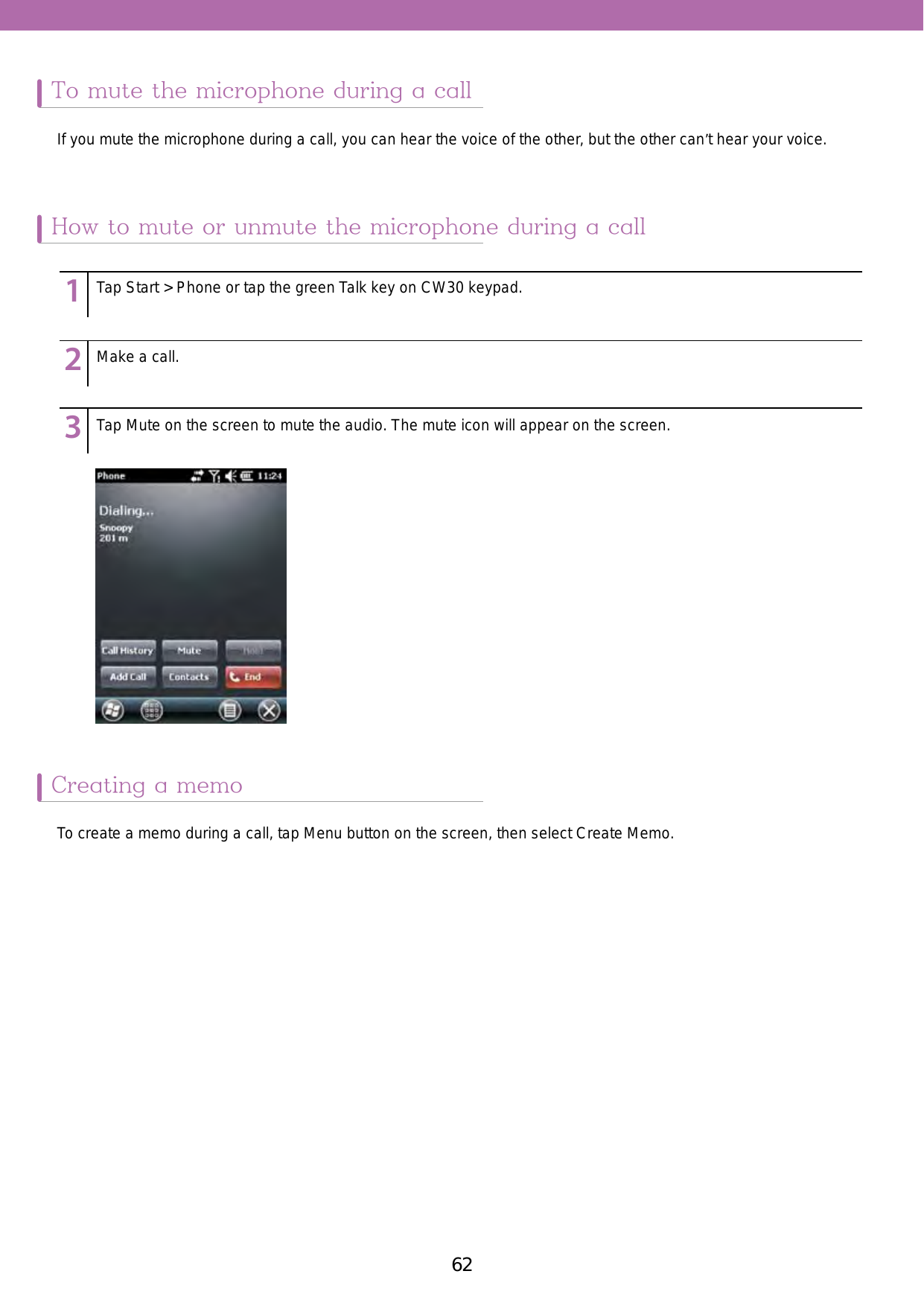 62 63To mute the microphone during a callCreating a memoHow to mute or unmute the microphone during a callIf you mute the microphone during a call, you can hear the voice of the other, but the other can’t hear your voice. To create a memo during a call, tap Menu button on the screen, then select Create Memo. 123456789123456789123456789Tap Start &gt; Phone or tap the green Talk key on CW30 keypad.Make a call. Tap Mute on the screen to mute the audio. The mute icon will appear on the screen. 