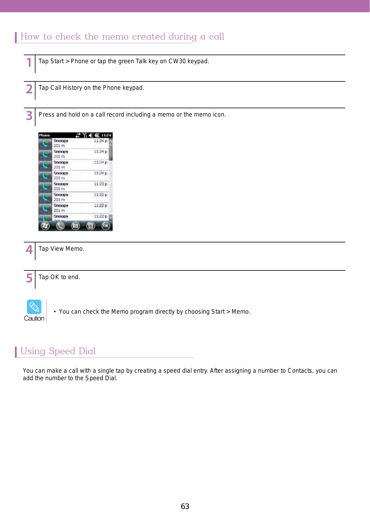 63Using Speed DialHow to check the memo created during a callYou can make a call with a single tap by creating a speed dial entry. After assigning a number to Contacts, you can add the number to the Speed Dial. 123456789123456789123456789123456789123456789Tap Start &gt; Phone or tap the green Talk key on CW30 keypad.Tap Call History on the Phone keypad.Press and hold on a call record including a memo or the memo icon. Tap View Memo.Tap OK to end.•  You can check the Memo program directly by choosing Start &gt; Memo.Caution