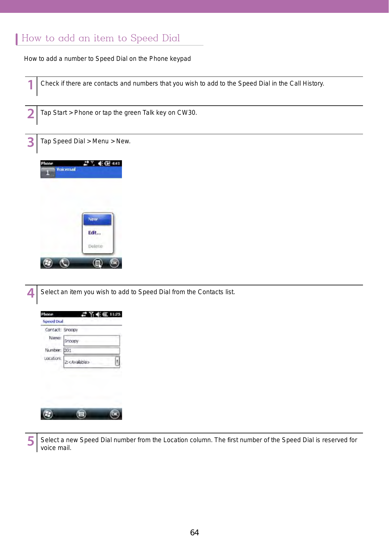 64 65How to add an item to Speed DialHow to add a number to Speed Dial on the Phone keypad123456789123456789123456789123456789123456789Check if there are contacts and numbers that you wish to add to the Speed Dial in the Call History.Tap Start &gt; Phone or tap the green Talk key on CW30. Tap Speed Dial &gt; Menu &gt; New.Select an item you wish to add to Speed Dial from the Contacts list.Select a new Speed Dial number from the Location column. The ﬁrst number of the Speed Dial is reserved for voice mail.