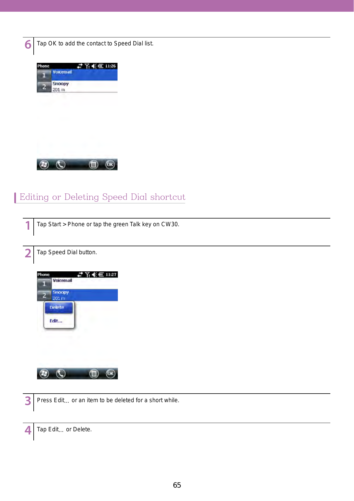 65Editing or Deleting Speed Dial shortcut123456789123456789123456789123456789123456789Tap Start &gt; Phone or tap the green Talk key on CW30.Tap Speed Dial button. Press Edit… or an item to be deleted for a short while.Tap Edit… or Delete.Tap OK to add the contact to Speed Dial list.