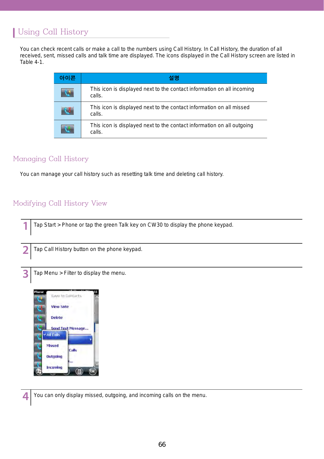 66 67Using Call HistoryManaging Call HistoryModifying Call History ViewYou can check recent calls or make a call to the numbers using Call History. In Call History, the duration of all received, sent, missed calls and talk time are displayed. The icons displayed in the Call History screen are listed in Table 4-1.You can manage your call history such as resetting talk time and deleting call history. 아이콘 설명This icon is displayed next to the contact information on all incoming calls.This icon is displayed next to the contact information on all missed calls.This icon is displayed next to the contact information on all outgoing calls. 123456789123456789123456789123456789Tap Start &gt; Phone or tap the green Talk key on CW30 to display the phone keypad.Tap Call History button on the phone keypad. Tap Menu &gt; Filter to display the menu.You can only display missed, outgoing, and incoming calls on the menu.