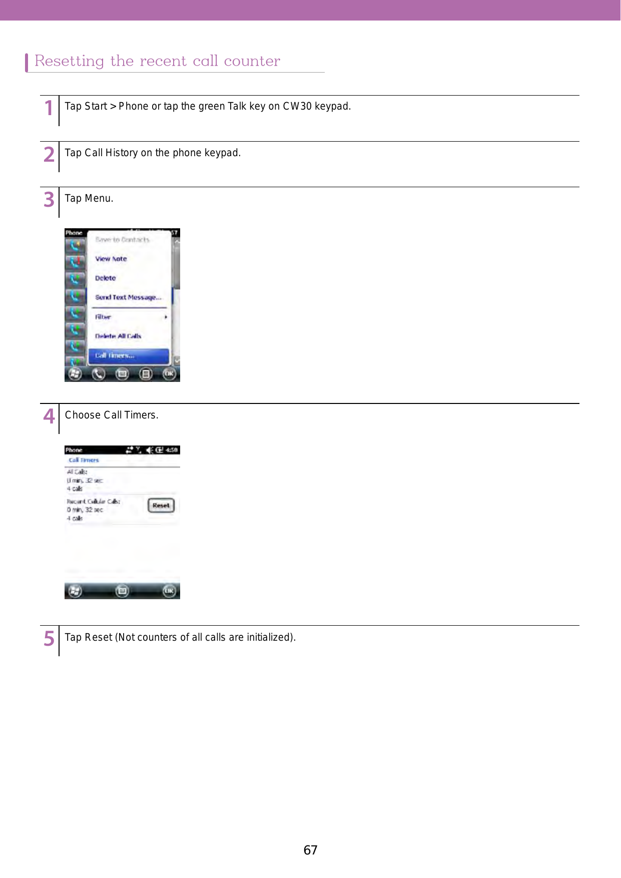 67Resetting the recent call counter123456789123456789123456789123456789123456789Tap Start &gt; Phone or tap the green Talk key on CW30 keypad.Tap Call History on the phone keypad. Tap Menu.Choose Call Timers.Tap Reset (Not counters of all calls are initialized). 