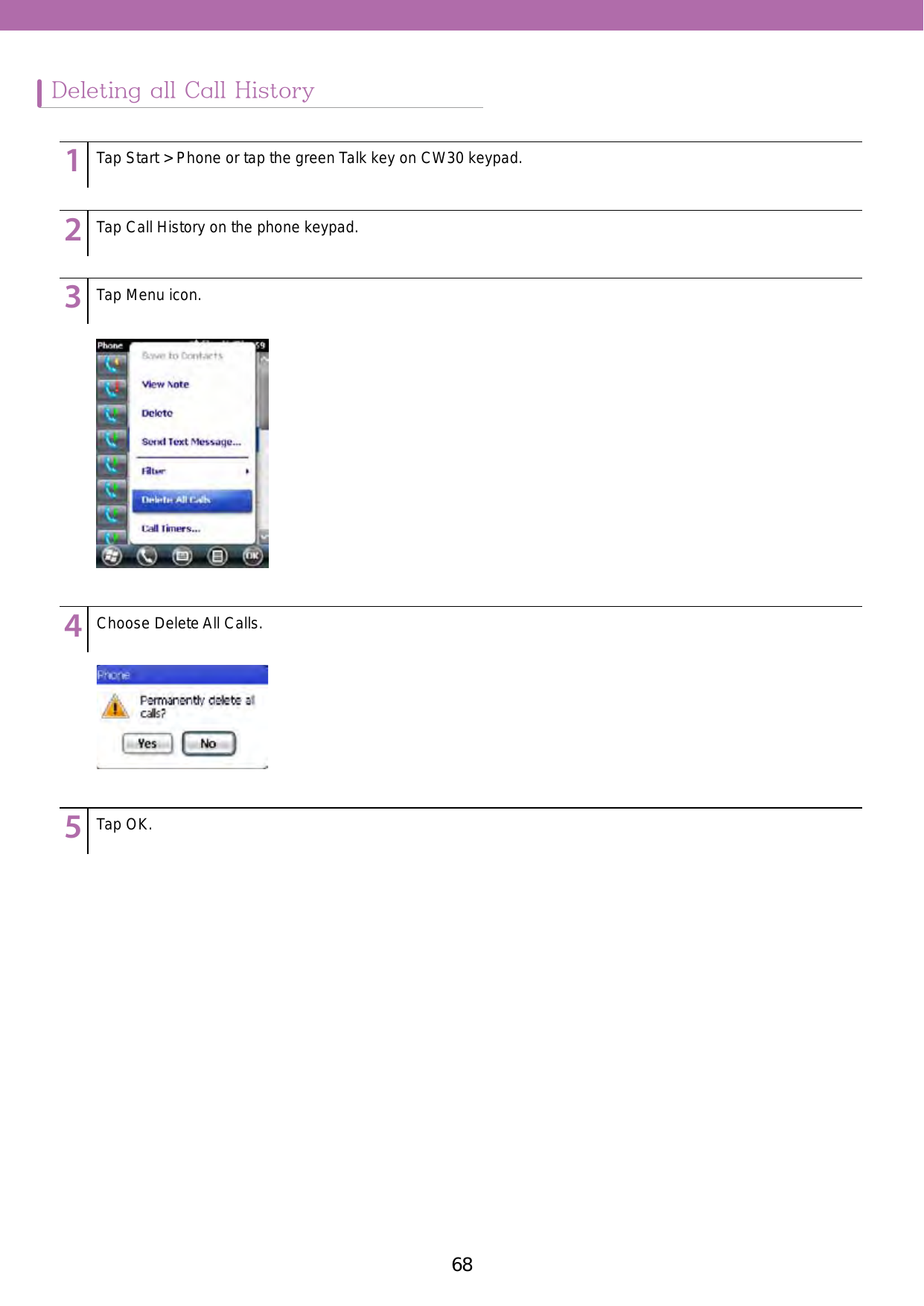 68 69Deleting all Call History123456789123456789123456789123456789123456789Tap Start &gt; Phone or tap the green Talk key on CW30 keypad.Tap Call History on the phone keypad. Tap Menu icon. Choose Delete All Calls. Tap OK.
