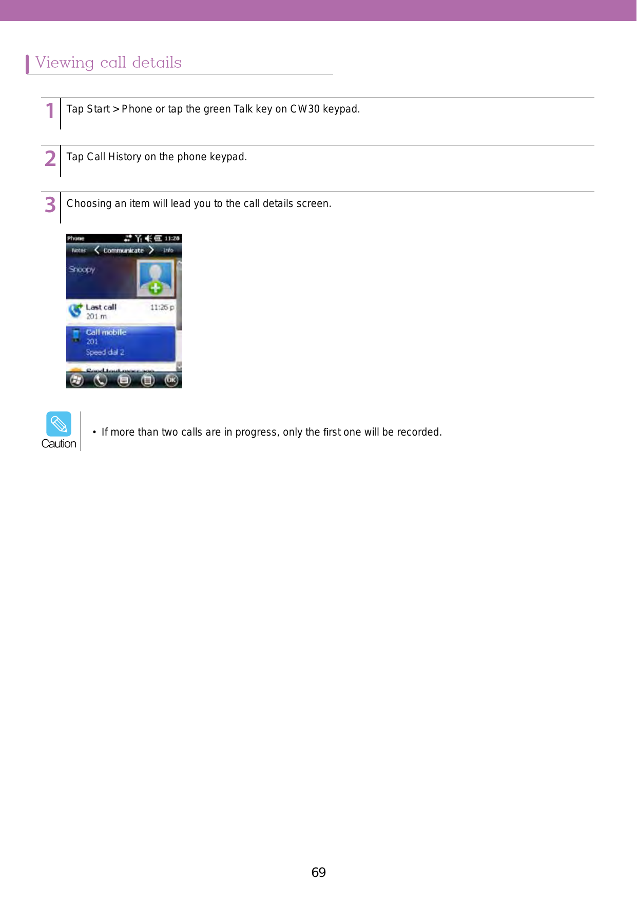 69Viewing call details123456789123456789123456789Tap Start &gt; Phone or tap the green Talk key on CW30 keypad. Tap Call History on the phone keypad. Choosing an item will lead you to the call details screen. •  If more than two calls are in progress, only the ﬁrst one will be recorded.Caution