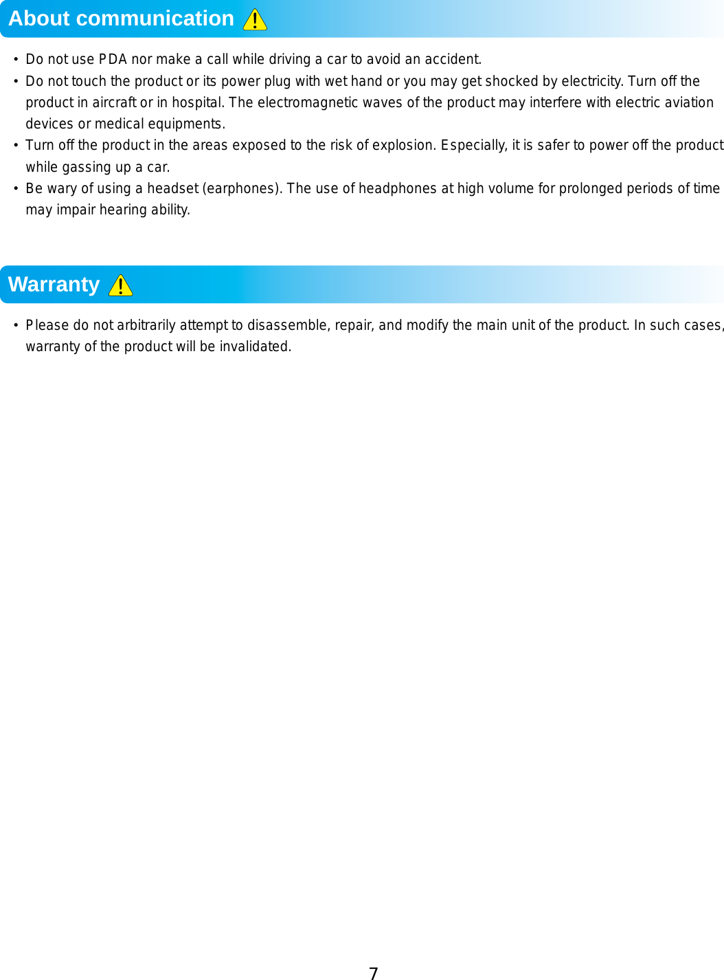 7•  Do not use PDA nor make a call while driving a car to avoid an accident.  •  Do not touch the product or its power plug with wet hand or you may get shocked by electricity. Turn off the product in aircraft or in hospital. The electromagnetic waves of the product may interfere with electric aviation devices or medical equipments.•  Turn off the product in the areas exposed to the risk of explosion. Especially, it is safer to power off the product while gassing up a car. •  Be wary of using a headset (earphones). The use of headphones at high volume for prolonged periods of time may impair hearing ability.•  Please do not arbitrarily attempt to disassemble, repair, and modify the main unit of the product. In such cases, warranty of the product will be invalidated.About communication Warranty 