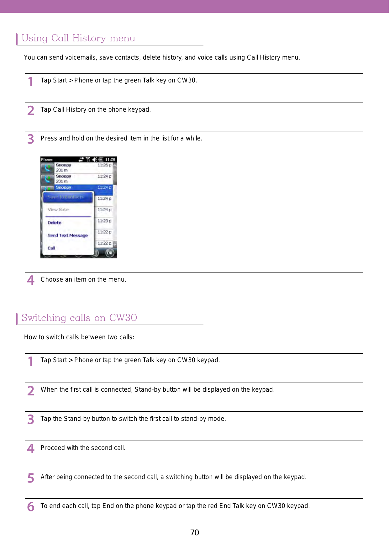 70 71Using Call History menuSwitching calls on CW30123456789123456789123456789123456789123456789123456789123456789123456789123456789123456789Tap Start &gt; Phone or tap the green Talk key on CW30.Tap Start &gt; Phone or tap the green Talk key on CW30 keypad.When the ﬁrst call is connected, Stand-by button will be displayed on the keypad. Tap the Stand-by button to switch the ﬁrst call to stand-by mode. Proceed with the second call. After being connected to the second call, a switching button will be displayed on the keypad. To end each call, tap End on the phone keypad or tap the red End Talk key on CW30 keypad. Tap Call History on the phone keypad.Press and hold on the desired item in the list for a while. Choose an item on the menu.You can send voicemails, save contacts, delete history, and voice calls using Call History menu. How to switch calls between two calls: