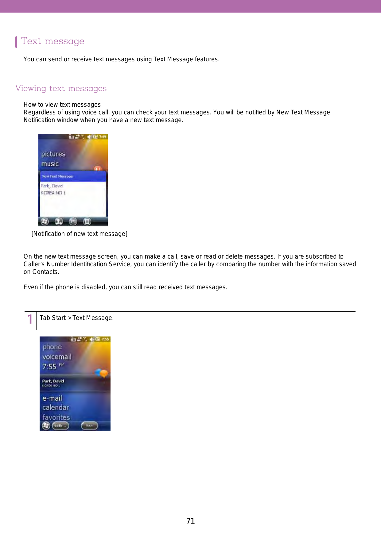71Text messageViewing text messages123456789Tab Start &gt; Text Message.You can send or receive text messages using Text Message features. How to view text messagesRegardless of using voice call, you can check your text messages. You will be notiﬁed by New Text Message Notiﬁcation window when you have a new text message. On the new text message screen, you can make a call, save or read or delete messages. If you are subscribed to Caller’s Number Identiﬁcation Service, you can identify the caller by comparing the number with the information saved on Contacts. Even if the phone is disabled, you can still read received text messages.[Notiﬁcation of new text message]
