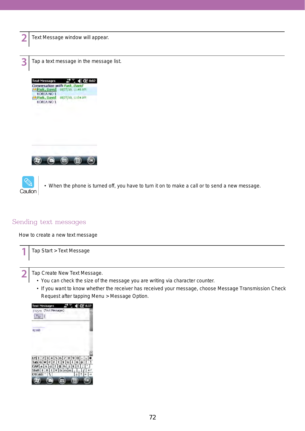 72 73123456789123456789Text Message window will appear.Tap a text message in the message list.Sending text messagesHow to create a new text message123456789123456789Tap Start &gt; Text MessageTap Create New Text Message.•  You can check the size of the message you are writing via character counter.•  If you want to know whether the receiver has received your message, choose Message Transmission Check Request after tapping Menu &gt; Message Option.•  When the phone is turned off, you have to turn it on to make a call or to send a new message.Caution