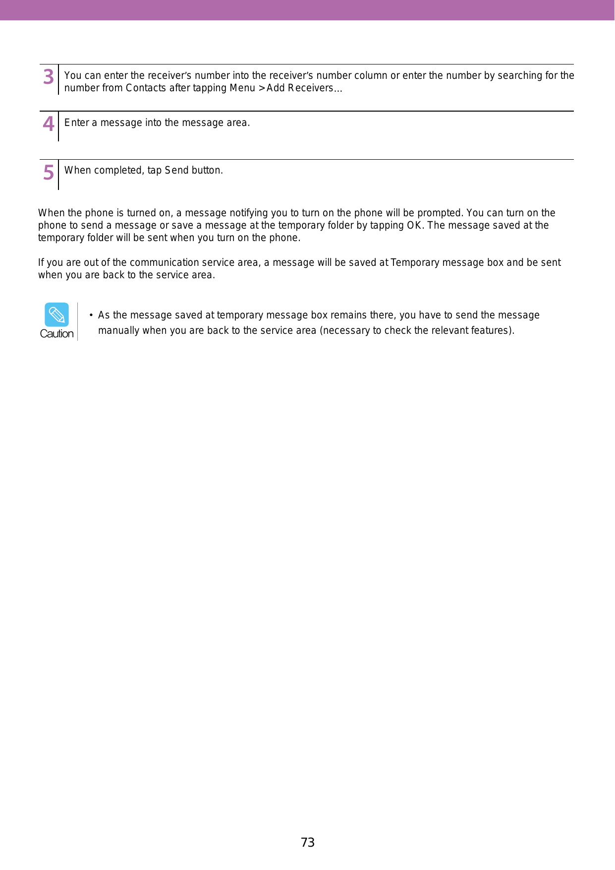73When the phone is turned on, a message notifying you to turn on the phone will be prompted. You can turn on the phone to send a message or save a message at the temporary folder by tapping OK. The message saved at the temporary folder will be sent when you turn on the phone. If you are out of the communication service area, a message will be saved at Temporary message box and be sent when you are back to the service area.123456789123456789123456789You can enter the receiver’s number into the receiver’s number column or enter the number by searching for the number from Contacts after tapping Menu &gt; Add Receivers…Enter a message into the message area.When completed, tap Send button.•  As the message saved at temporary message box remains there, you have to send the message manually when you are back to the service area (necessary to check the relevant features). Caution